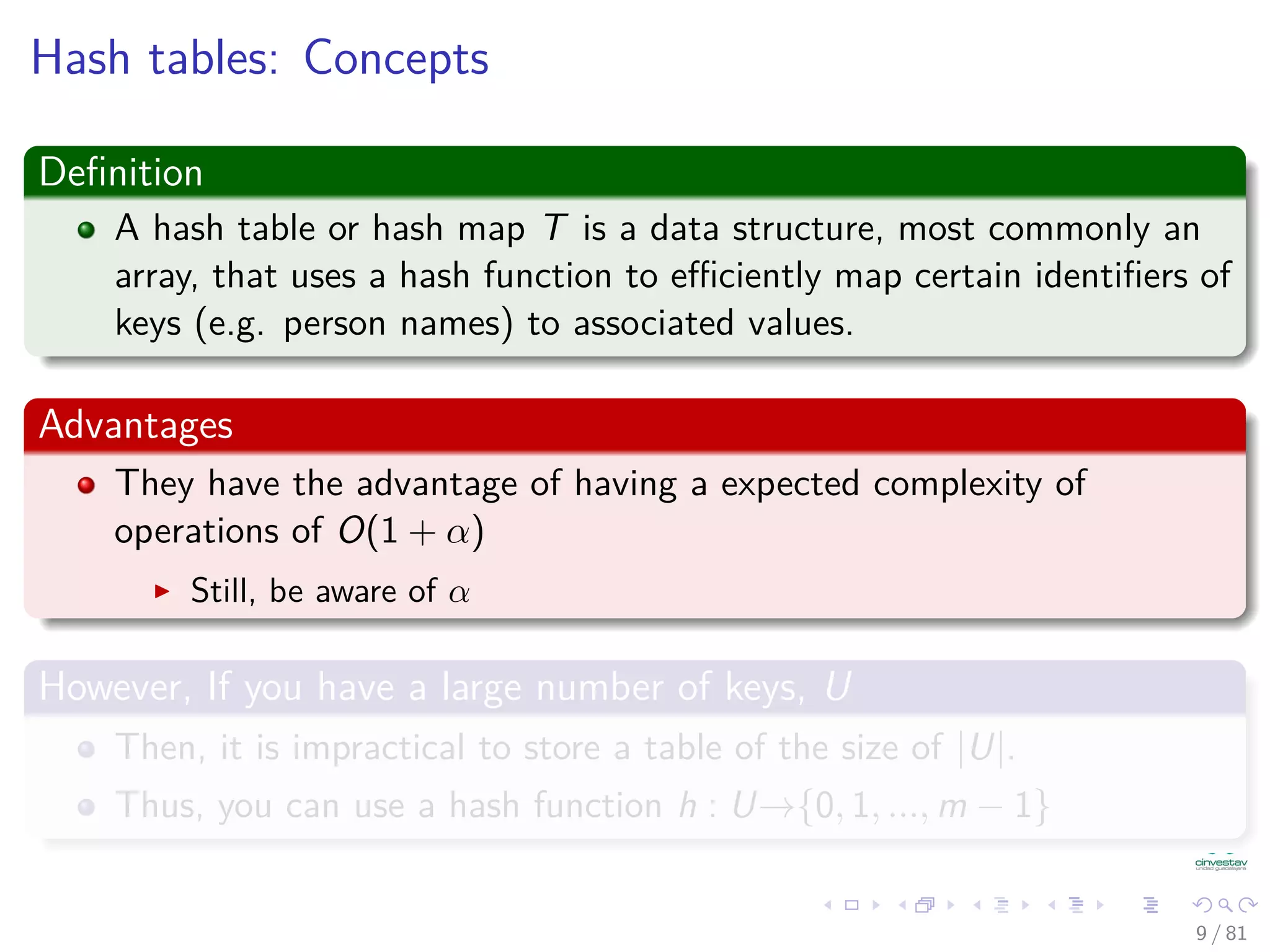 Hash tables: Concepts
Deﬁnition
A hash table or hash map T is a data structure, most commonly an
array, that uses a hash function to eﬃciently map certain identiﬁers of
keys (e.g. person names) to associated values.
Advantages
They have the advantage of having a expected complexity of
operations of O(1 + α)
Still, be aware of α
However, If you have a large number of keys, U
Then, it is impractical to store a table of the size of |U|.
Thus, you can use a hash function h : U→{0, 1, ..., m − 1}
9 / 81
 