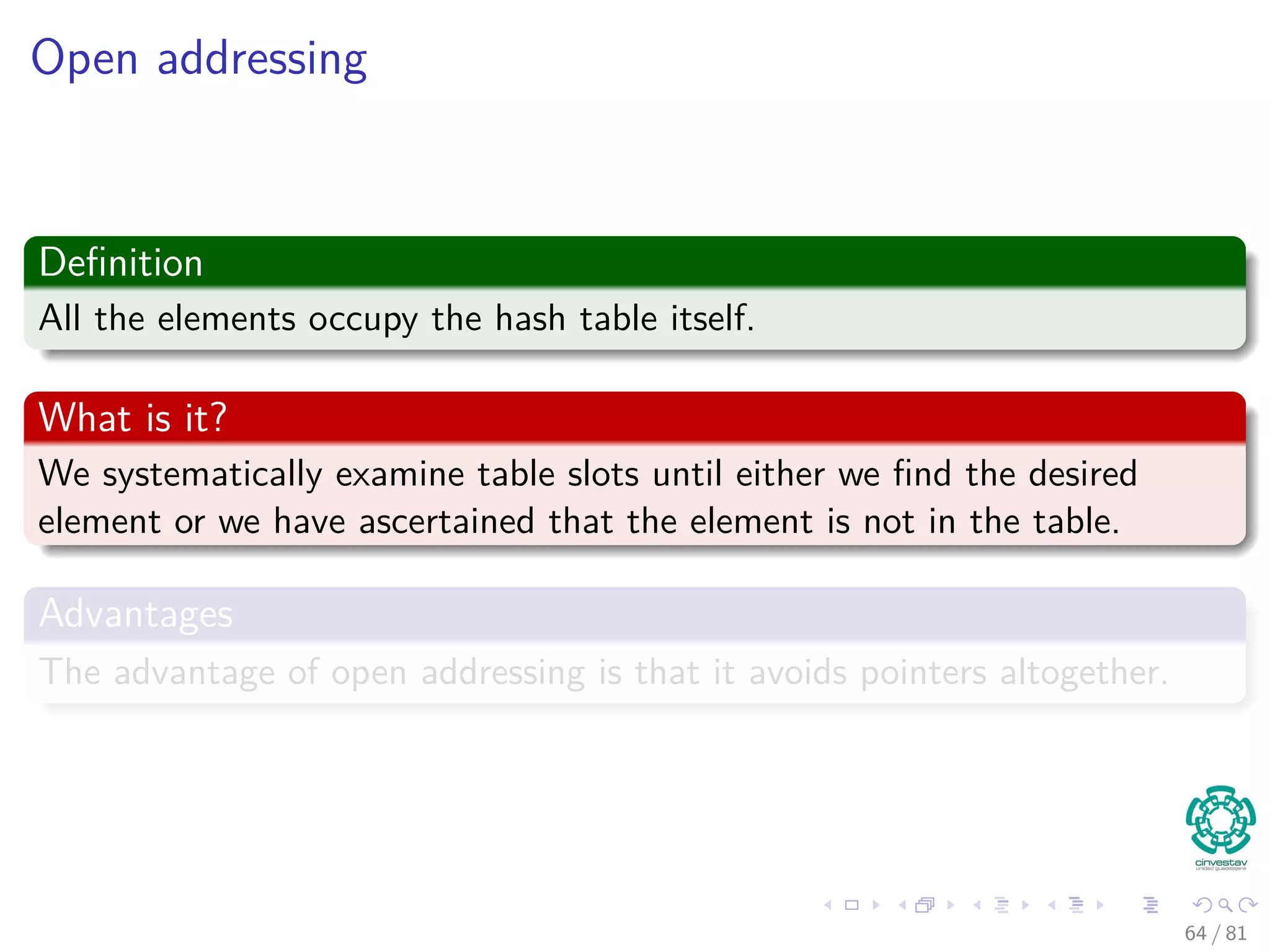 Open addressing
Deﬁnition
All the elements occupy the hash table itself.
What is it?
We systematically examine table slots until either we ﬁnd the desired
element or we have ascertained that the element is not in the table.
Advantages
The advantage of open addressing is that it avoids pointers altogether.
64 / 81
 