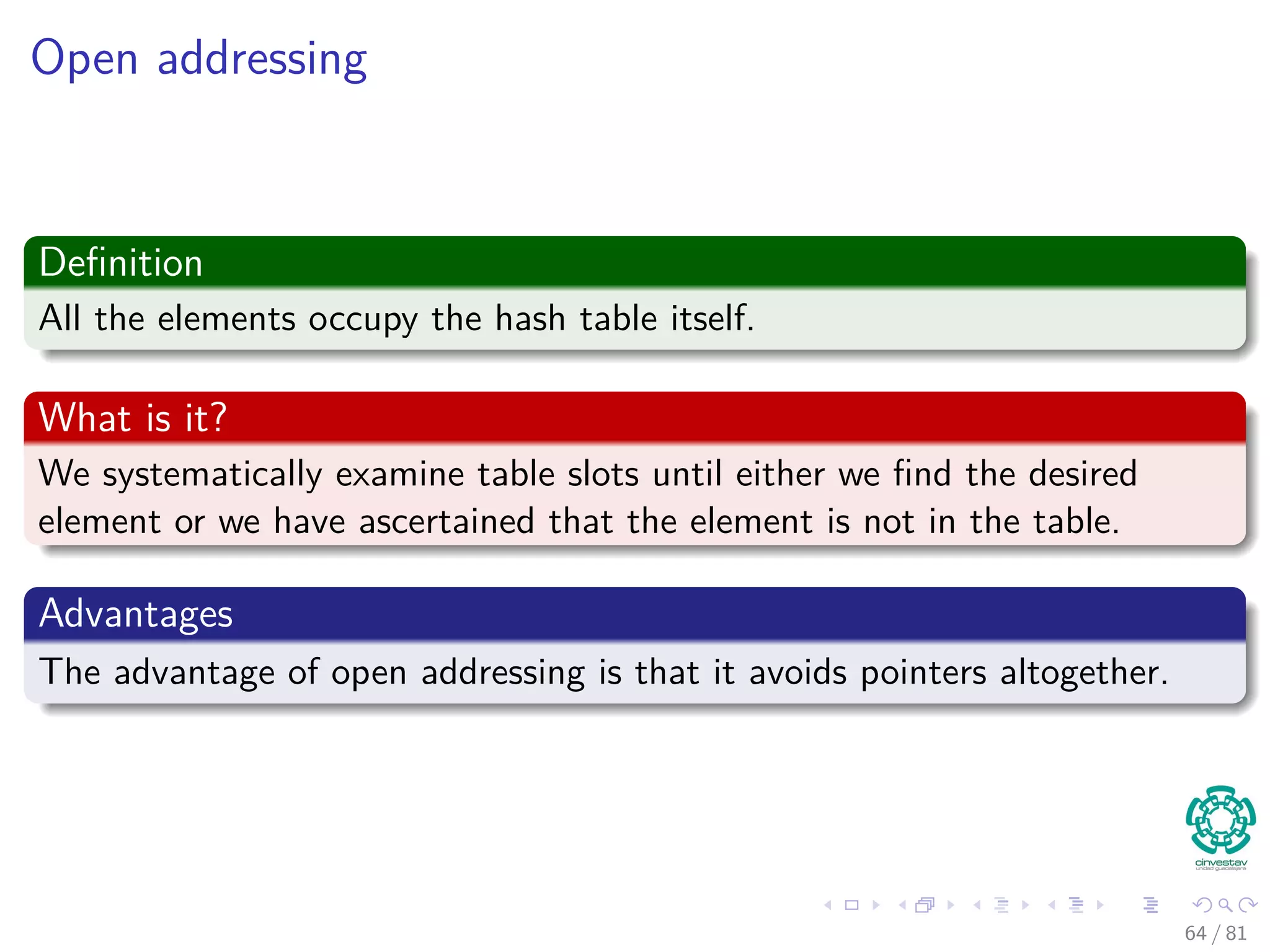 Open addressing
Deﬁnition
All the elements occupy the hash table itself.
What is it?
We systematically examine table slots until either we ﬁnd the desired
element or we have ascertained that the element is not in the table.
Advantages
The advantage of open addressing is that it avoids pointers altogether.
64 / 81
 