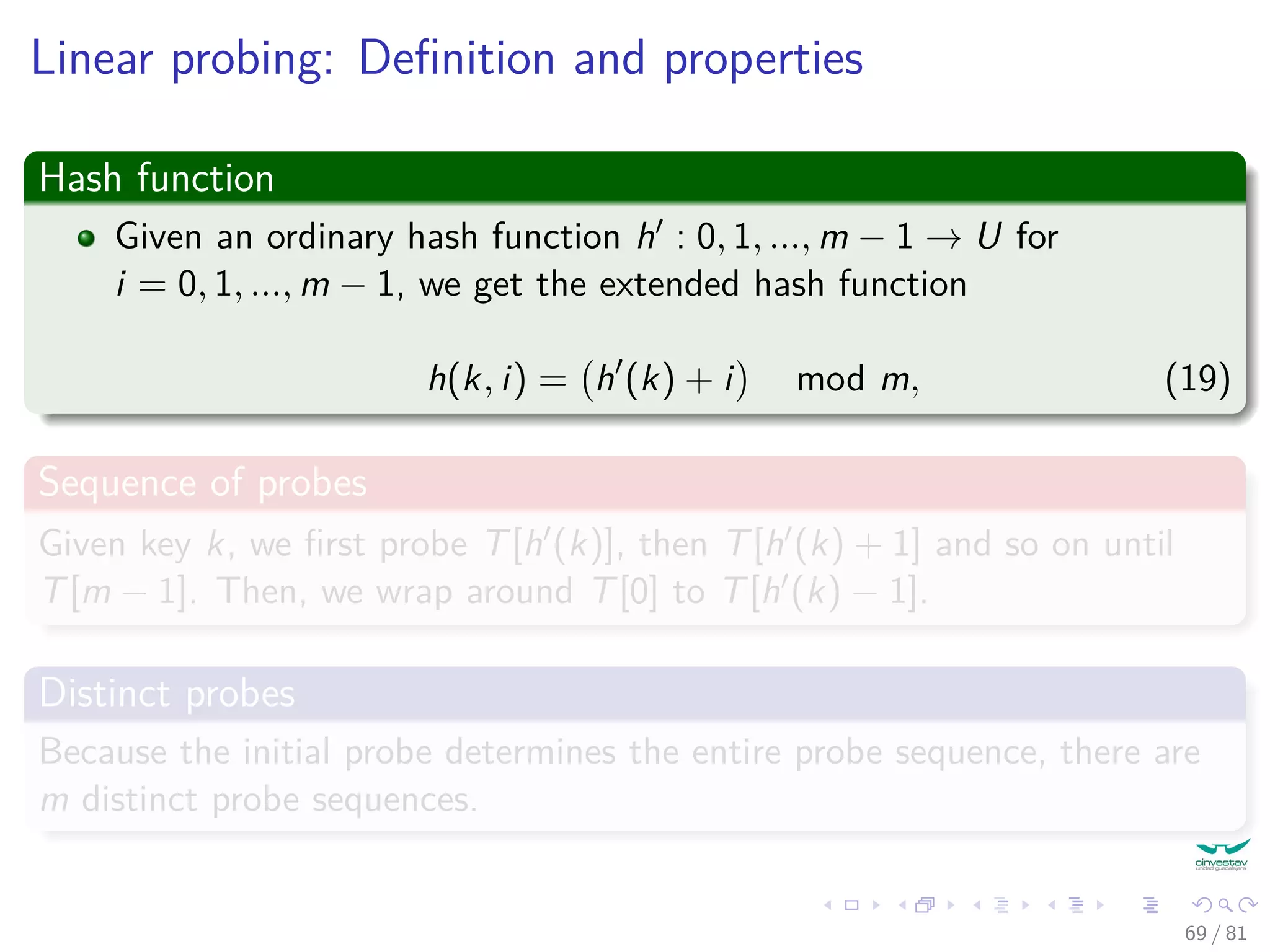 Linear probing: Deﬁnition and properties
Hash function
Given an ordinary hash function h : 0, 1, ..., m − 1 → U for
i = 0, 1, ..., m − 1, we get the extended hash function
h(k, i) = h (k) + i mod m, (19)
Sequence of probes
Given key k, we ﬁrst probe T[h (k)], then T[h (k) + 1] and so on until
T[m − 1]. Then, we wrap around T[0] to T[h (k) − 1].
Distinct probes
Because the initial probe determines the entire probe sequence, there are
m distinct probe sequences.
69 / 81
 