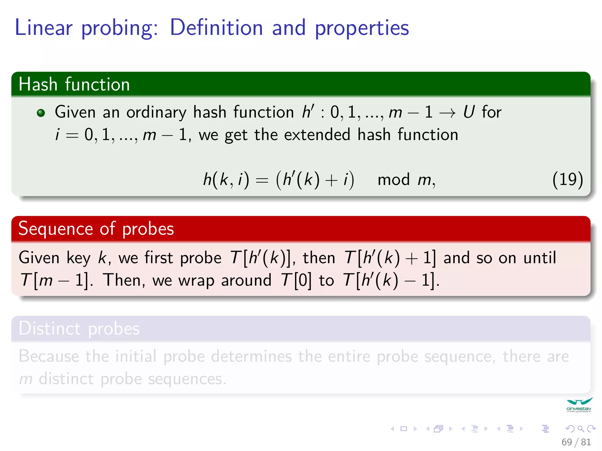 Linear probing: Deﬁnition and properties
Hash function
Given an ordinary hash function h : 0, 1, ..., m − 1 → U for
i = 0, 1, ..., m − 1, we get the extended hash function
h(k, i) = h (k) + i mod m, (19)
Sequence of probes
Given key k, we ﬁrst probe T[h (k)], then T[h (k) + 1] and so on until
T[m − 1]. Then, we wrap around T[0] to T[h (k) − 1].
Distinct probes
Because the initial probe determines the entire probe sequence, there are
m distinct probe sequences.
69 / 81
 