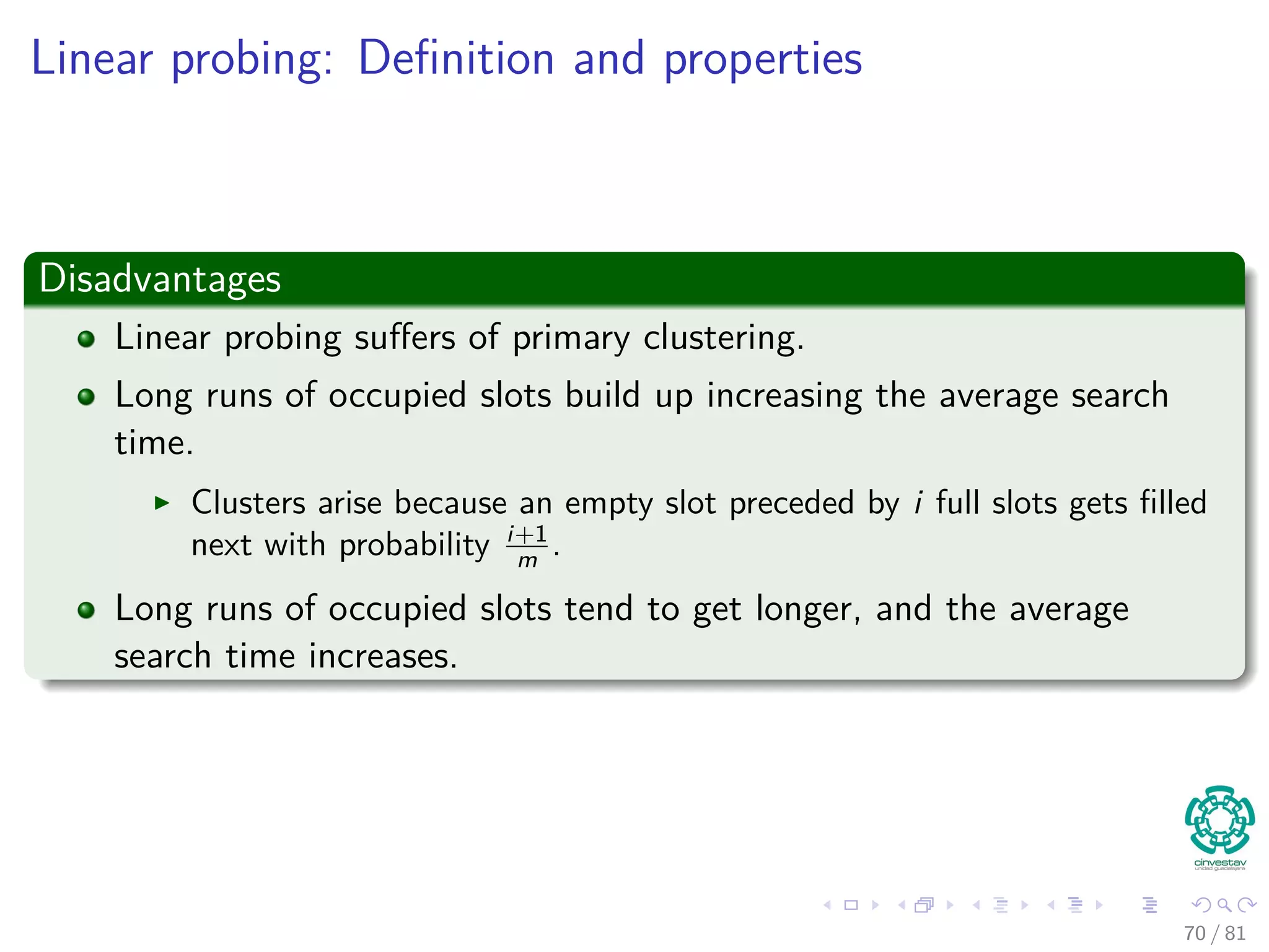 Linear probing: Deﬁnition and properties
Disadvantages
Linear probing suﬀers of primary clustering.
Long runs of occupied slots build up increasing the average search
time.
Clusters arise because an empty slot preceded by i full slots gets ﬁlled
next with probability i+1
m .
Long runs of occupied slots tend to get longer, and the average
search time increases.
70 / 81
 