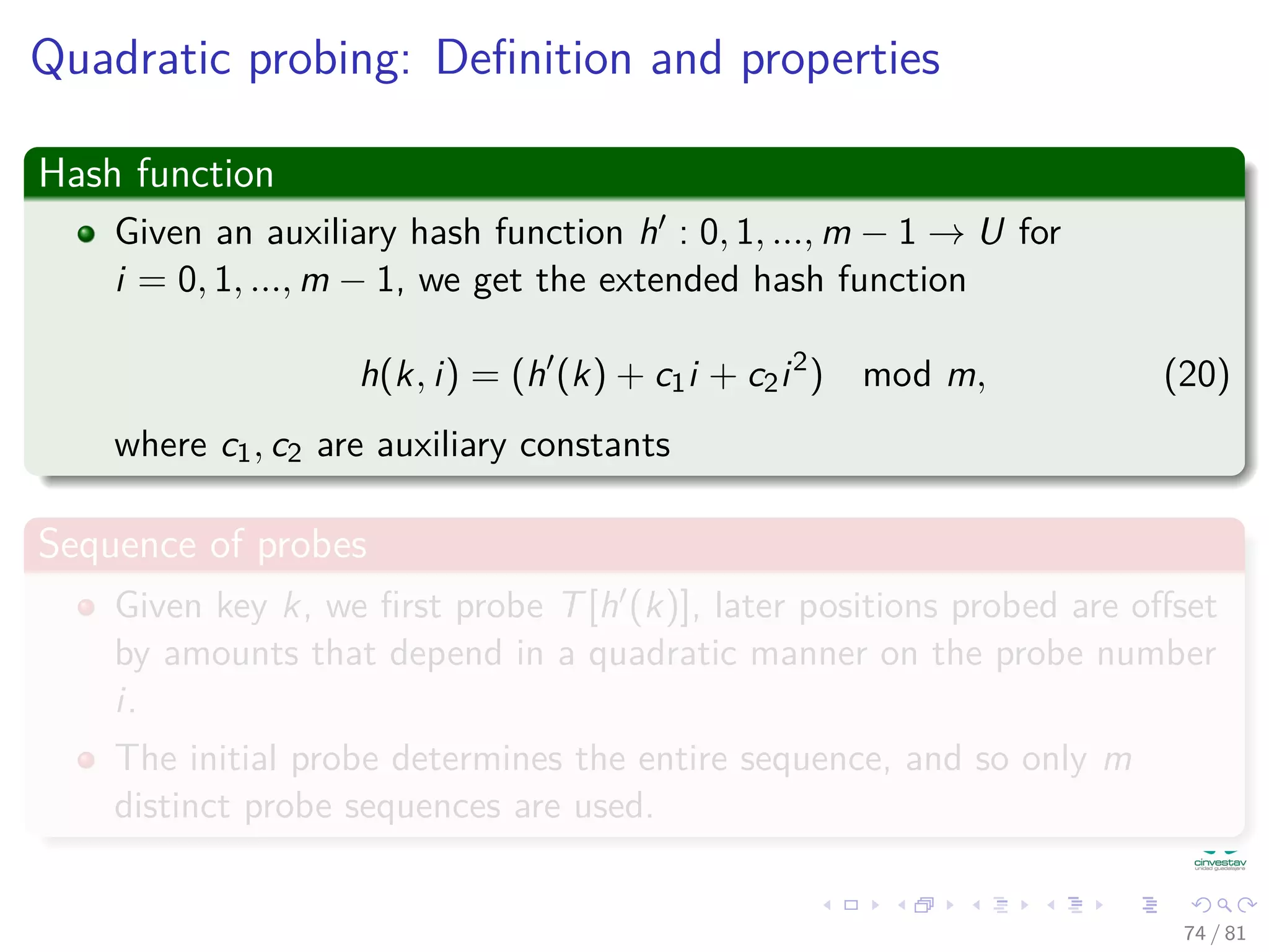 Quadratic probing: Deﬁnition and properties
Hash function
Given an auxiliary hash function h : 0, 1, ..., m − 1 → U for
i = 0, 1, ..., m − 1, we get the extended hash function
h(k, i) = (h (k) + c1i + c2i2
) mod m, (20)
where c1, c2 are auxiliary constants
Sequence of probes
Given key k, we ﬁrst probe T[h (k)], later positions probed are oﬀset
by amounts that depend in a quadratic manner on the probe number
i.
The initial probe determines the entire sequence, and so only m
distinct probe sequences are used.
74 / 81
 