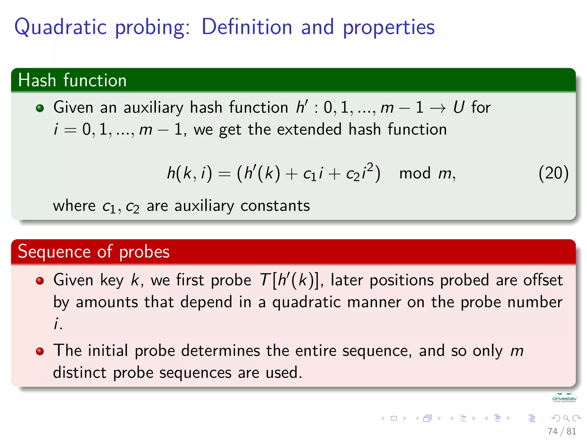 Quadratic probing: Deﬁnition and properties
Hash function
Given an auxiliary hash function h : 0, 1, ..., m − 1 → U for
i = 0, 1, ..., m − 1, we get the extended hash function
h(k, i) = (h (k) + c1i + c2i2
) mod m, (20)
where c1, c2 are auxiliary constants
Sequence of probes
Given key k, we ﬁrst probe T[h (k)], later positions probed are oﬀset
by amounts that depend in a quadratic manner on the probe number
i.
The initial probe determines the entire sequence, and so only m
distinct probe sequences are used.
74 / 81
 