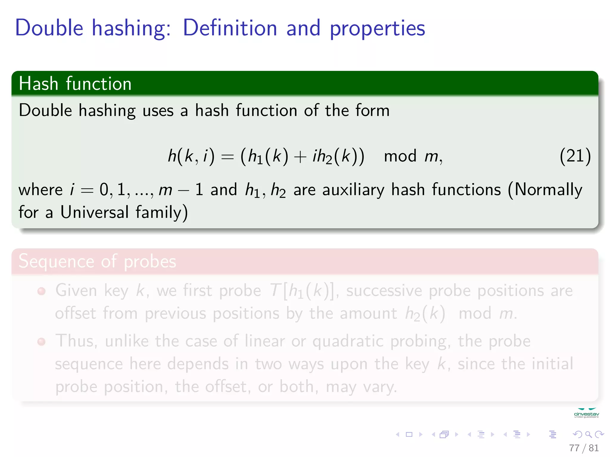 Double hashing: Deﬁnition and properties
Hash function
Double hashing uses a hash function of the form
h(k, i) = (h1(k) + ih2(k)) mod m, (21)
where i = 0, 1, ..., m − 1 and h1, h2 are auxiliary hash functions (Normally
for a Universal family)
Sequence of probes
Given key k, we ﬁrst probe T[h1(k)], successive probe positions are
oﬀset from previous positions by the amount h2(k) mod m.
Thus, unlike the case of linear or quadratic probing, the probe
sequence here depends in two ways upon the key k, since the initial
probe position, the oﬀset, or both, may vary.
77 / 81
 