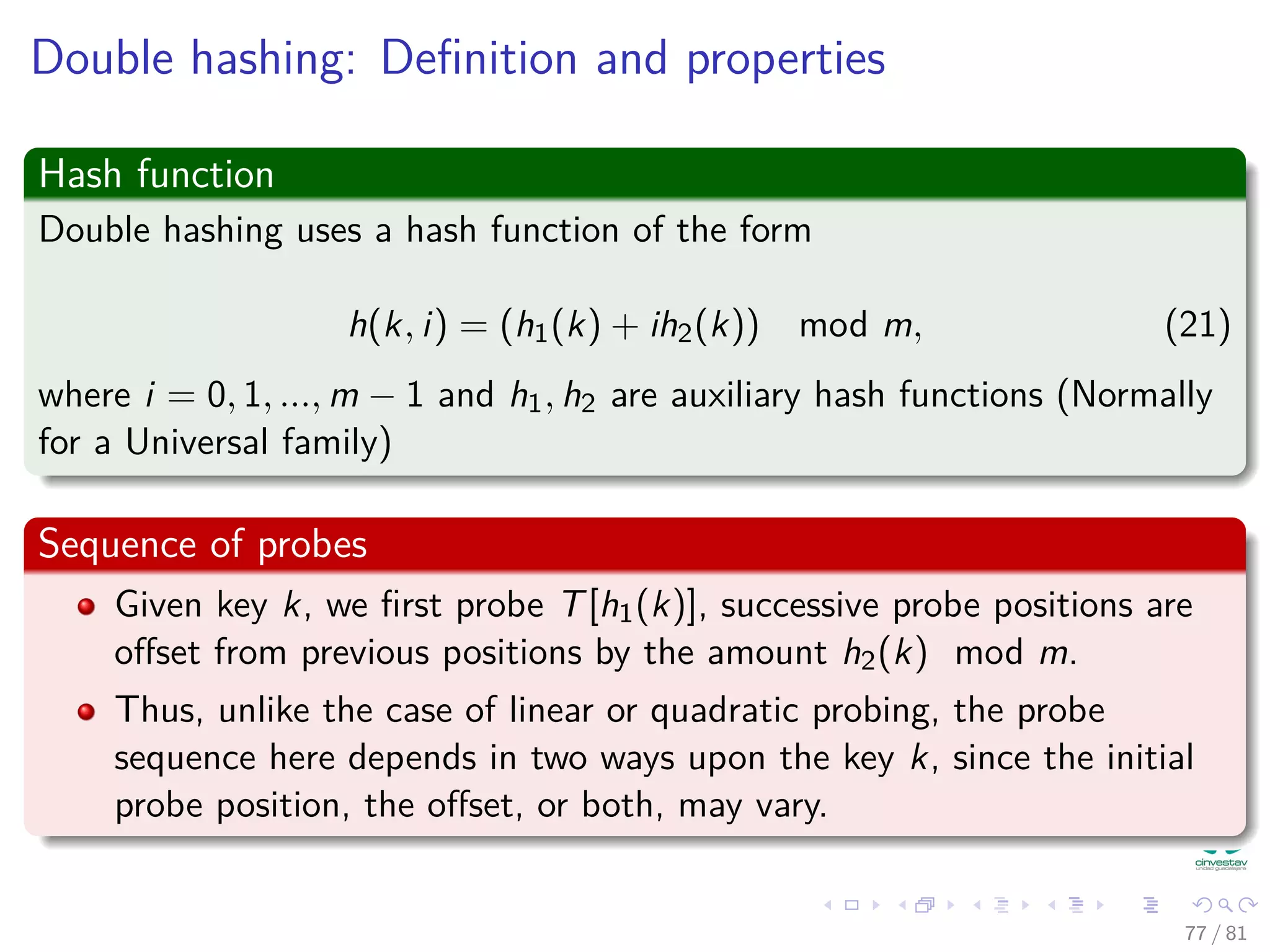 Double hashing: Deﬁnition and properties
Hash function
Double hashing uses a hash function of the form
h(k, i) = (h1(k) + ih2(k)) mod m, (21)
where i = 0, 1, ..., m − 1 and h1, h2 are auxiliary hash functions (Normally
for a Universal family)
Sequence of probes
Given key k, we ﬁrst probe T[h1(k)], successive probe positions are
oﬀset from previous positions by the amount h2(k) mod m.
Thus, unlike the case of linear or quadratic probing, the probe
sequence here depends in two ways upon the key k, since the initial
probe position, the oﬀset, or both, may vary.
77 / 81
 