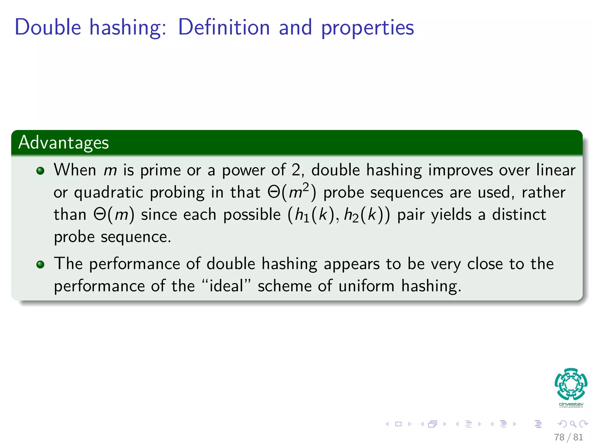 Double hashing: Deﬁnition and properties
Advantages
When m is prime or a power of 2, double hashing improves over linear
or quadratic probing in that Θ(m2) probe sequences are used, rather
than Θ(m) since each possible (h1(k), h2(k)) pair yields a distinct
probe sequence.
The performance of double hashing appears to be very close to the
performance of the “ideal” scheme of uniform hashing.
78 / 81
 