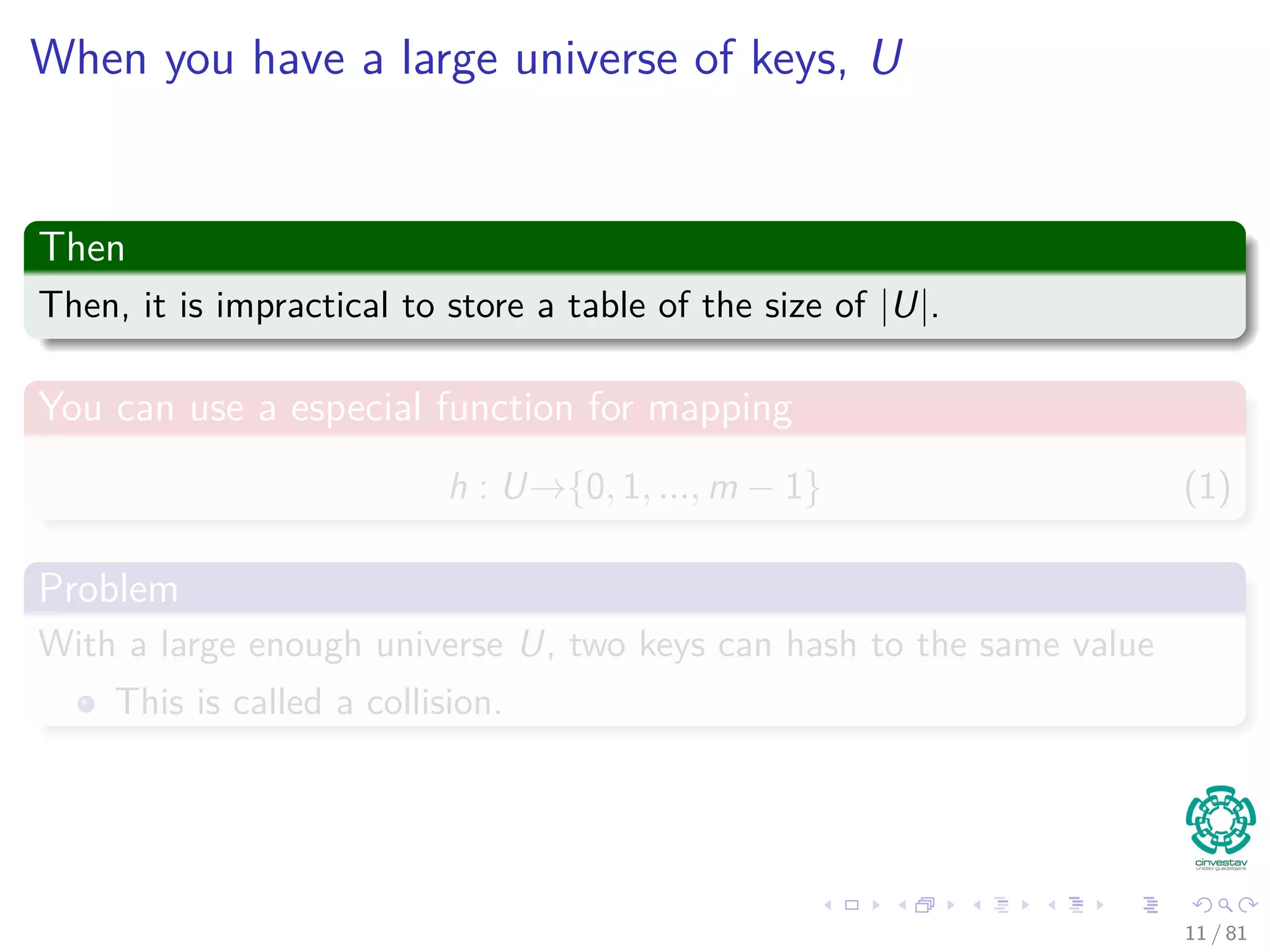 When you have a large universe of keys, U
Then
Then, it is impractical to store a table of the size of |U|.
You can use a especial function for mapping
h : U→{0, 1, ..., m − 1} (1)
Problem
With a large enough universe U, two keys can hash to the same value
This is called a collision.
11 / 81
 