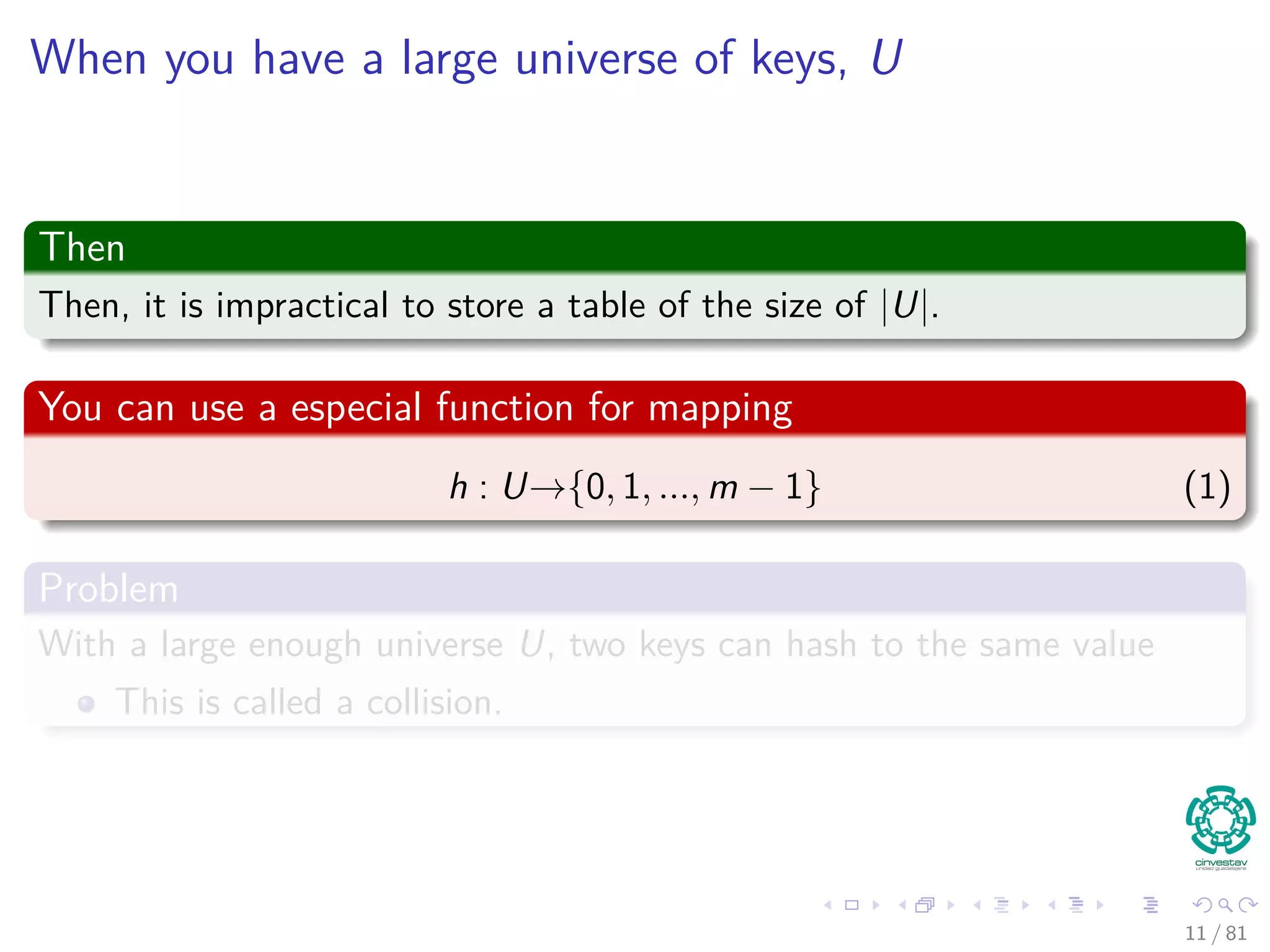 When you have a large universe of keys, U
Then
Then, it is impractical to store a table of the size of |U|.
You can use a especial function for mapping
h : U→{0, 1, ..., m − 1} (1)
Problem
With a large enough universe U, two keys can hash to the same value
This is called a collision.
11 / 81
 