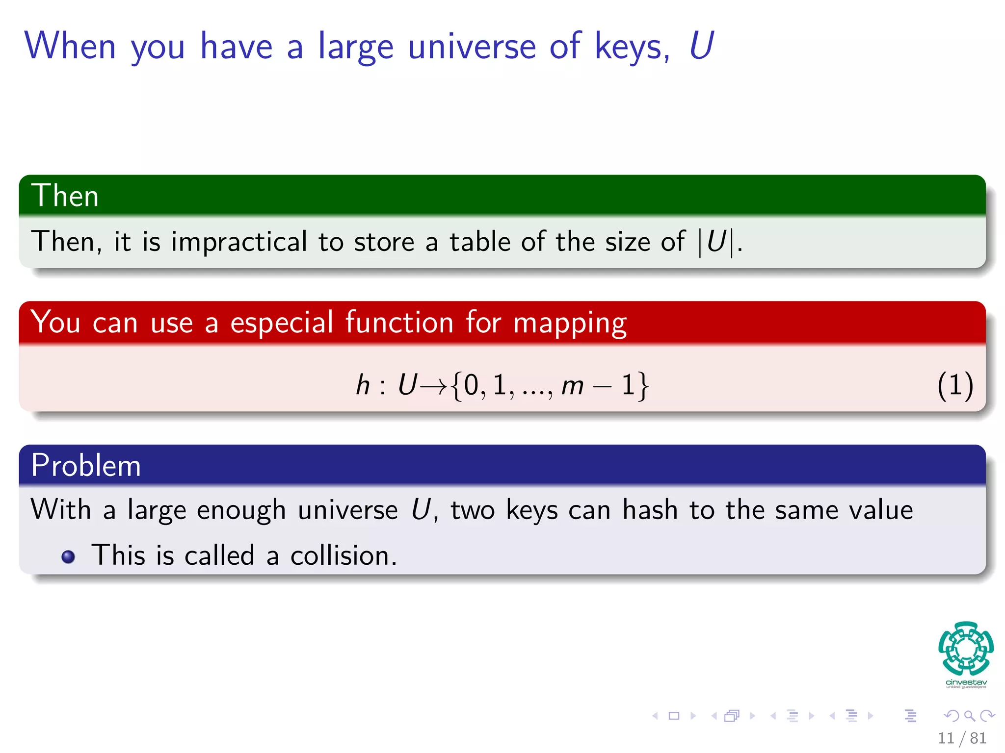 When you have a large universe of keys, U
Then
Then, it is impractical to store a table of the size of |U|.
You can use a especial function for mapping
h : U→{0, 1, ..., m − 1} (1)
Problem
With a large enough universe U, two keys can hash to the same value
This is called a collision.
11 / 81
 