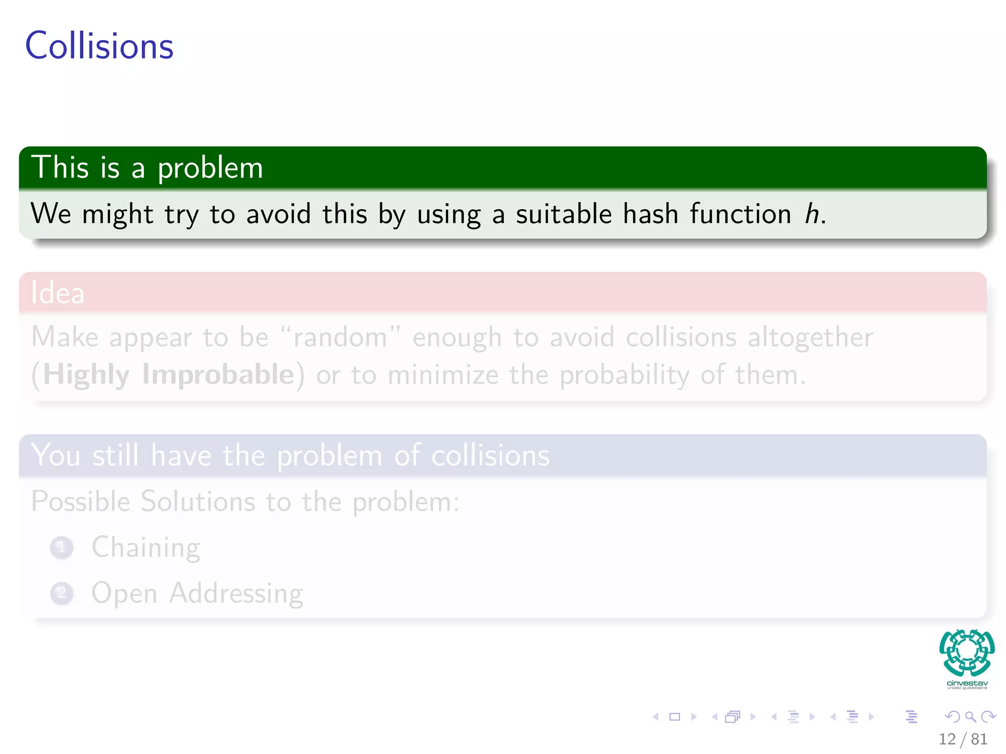 Collisions
This is a problem
We might try to avoid this by using a suitable hash function h.
Idea
Make appear to be “random” enough to avoid collisions altogether
(Highly Improbable) or to minimize the probability of them.
You still have the problem of collisions
Possible Solutions to the problem:
1 Chaining
2 Open Addressing
12 / 81
 