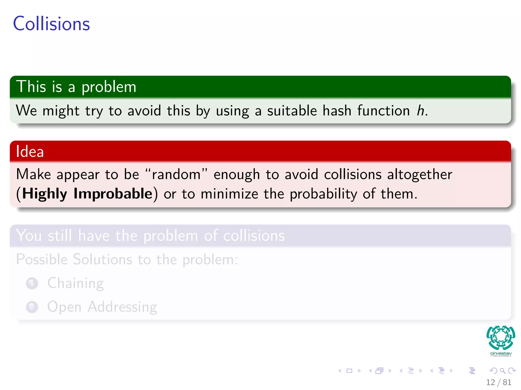 Collisions
This is a problem
We might try to avoid this by using a suitable hash function h.
Idea
Make appear to be “random” enough to avoid collisions altogether
(Highly Improbable) or to minimize the probability of them.
You still have the problem of collisions
Possible Solutions to the problem:
1 Chaining
2 Open Addressing
12 / 81
 
