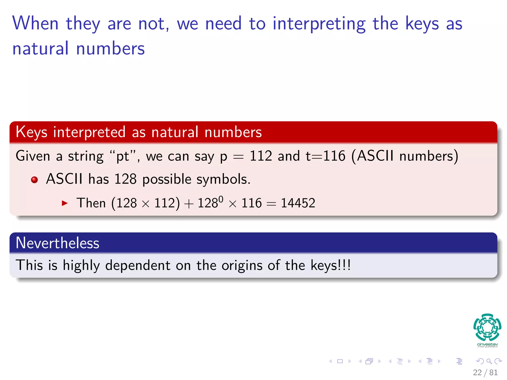 When they are not, we need to interpreting the keys as
natural numbers
Keys interpreted as natural numbers
Given a string “pt”, we can say p = 112 and t=116 (ASCII numbers)
ASCII has 128 possible symbols.
Then (128 × 112) + 1280
× 116 = 14452
Nevertheless
This is highly dependent on the origins of the keys!!!
22 / 81
 