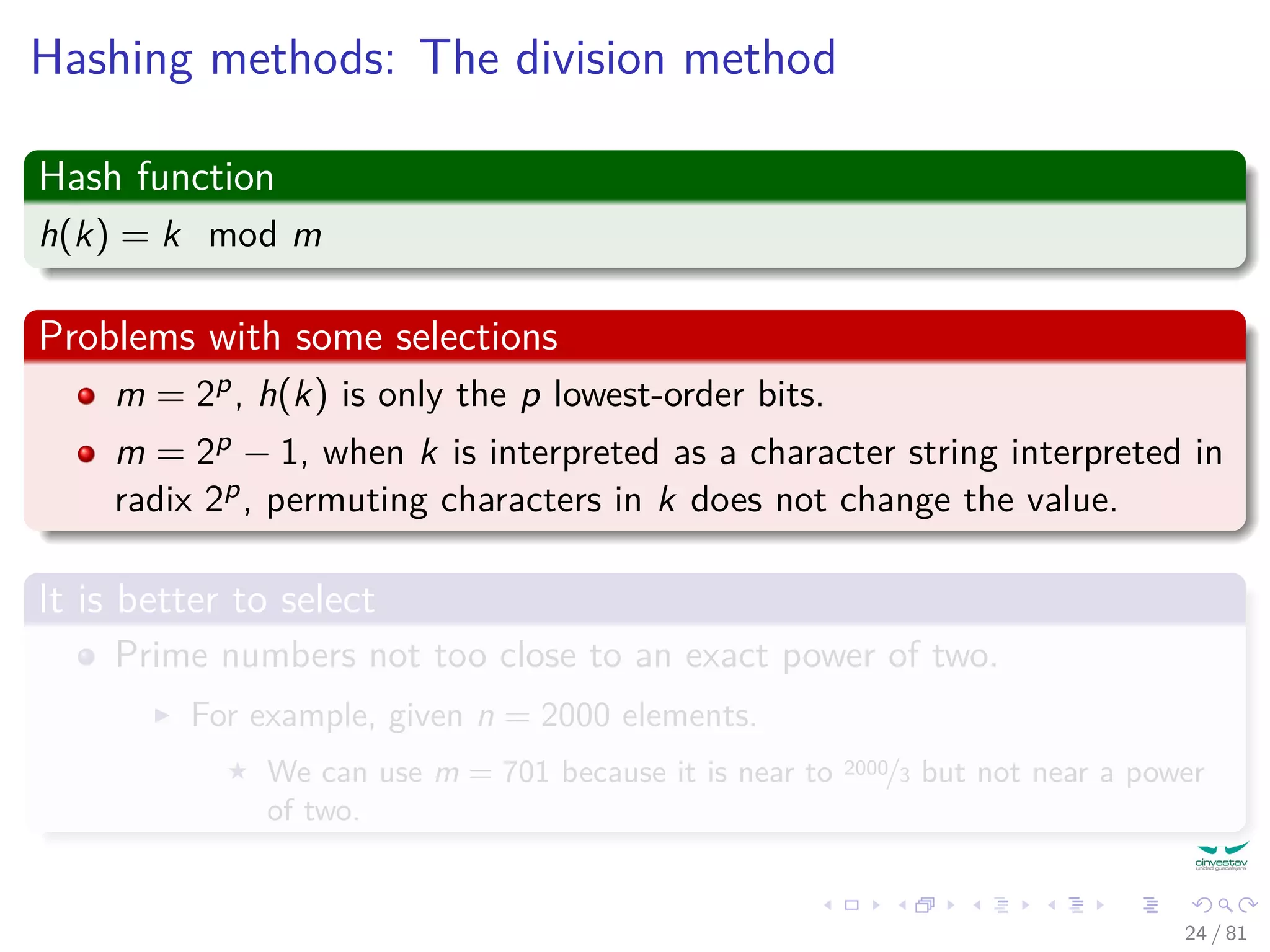 Hashing methods: The division method
Hash function
h(k) = k mod m
Problems with some selections
m = 2p, h(k) is only the p lowest-order bits.
m = 2p − 1, when k is interpreted as a character string interpreted in
radix 2p, permuting characters in k does not change the value.
It is better to select
Prime numbers not too close to an exact power of two.
For example, given n = 2000 elements.
We can use m = 701 because it is near to 2000/3 but not near a power
of two.
24 / 81
 