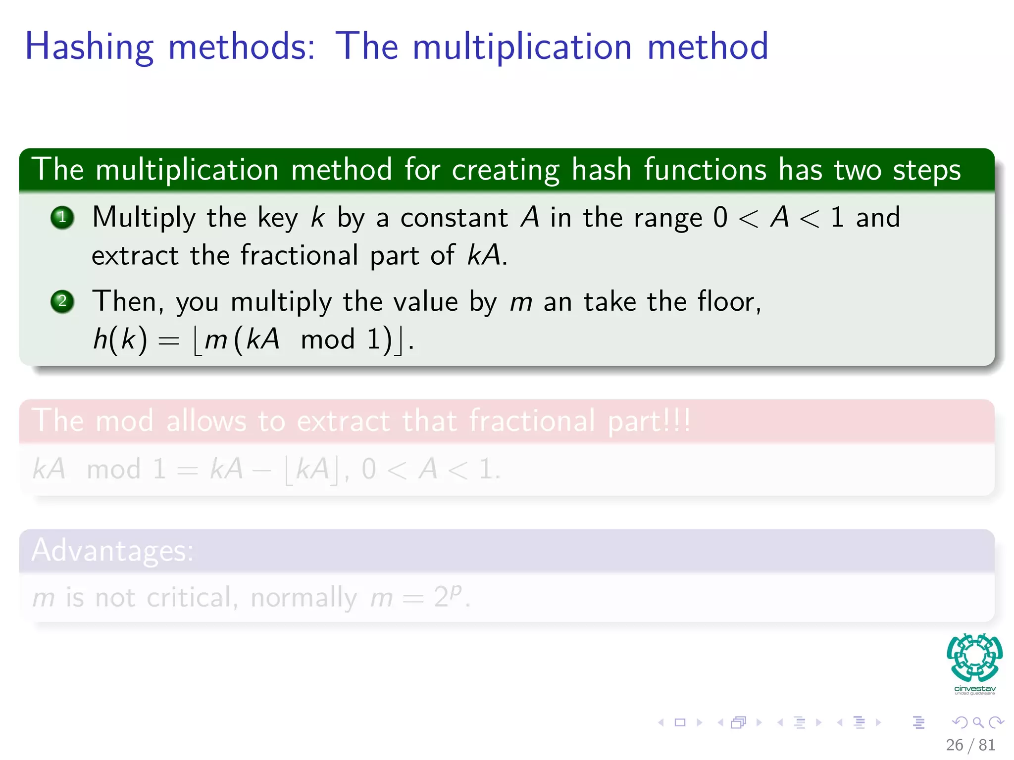 Hashing methods: The multiplication method
The multiplication method for creating hash functions has two steps
1 Multiply the key k by a constant A in the range 0 < A < 1 and
extract the fractional part of kA.
2 Then, you multiply the value by m an take the ﬂoor,
h(k) = m (kA mod 1) .
The mod allows to extract that fractional part!!!
kA mod 1 = kA − kA , 0 < A < 1.
Advantages:
m is not critical, normally m = 2p.
26 / 81
 