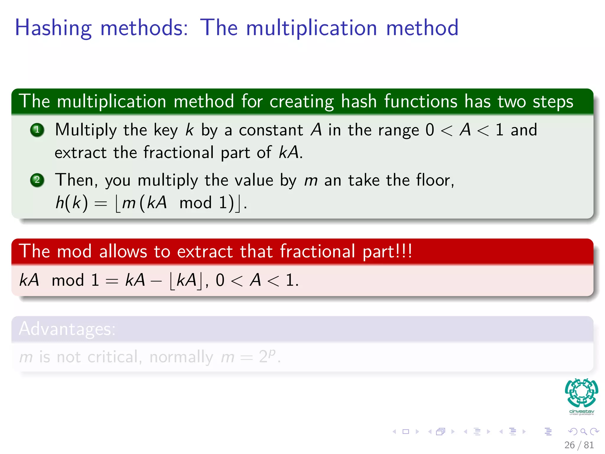 Hashing methods: The multiplication method
The multiplication method for creating hash functions has two steps
1 Multiply the key k by a constant A in the range 0 < A < 1 and
extract the fractional part of kA.
2 Then, you multiply the value by m an take the ﬂoor,
h(k) = m (kA mod 1) .
The mod allows to extract that fractional part!!!
kA mod 1 = kA − kA , 0 < A < 1.
Advantages:
m is not critical, normally m = 2p.
26 / 81
 