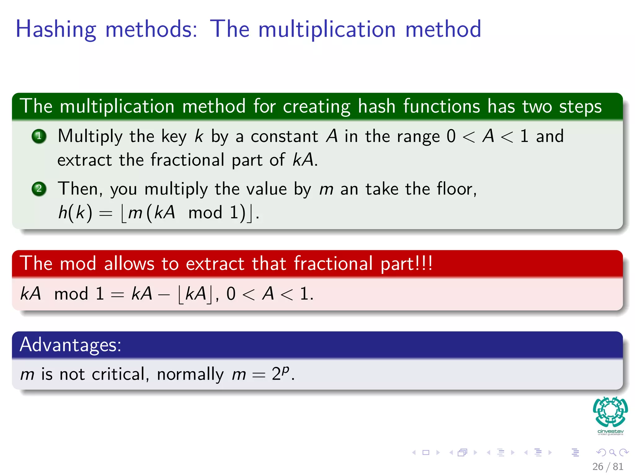 Hashing methods: The multiplication method
The multiplication method for creating hash functions has two steps
1 Multiply the key k by a constant A in the range 0 < A < 1 and
extract the fractional part of kA.
2 Then, you multiply the value by m an take the ﬂoor,
h(k) = m (kA mod 1) .
The mod allows to extract that fractional part!!!
kA mod 1 = kA − kA , 0 < A < 1.
Advantages:
m is not critical, normally m = 2p.
26 / 81
 