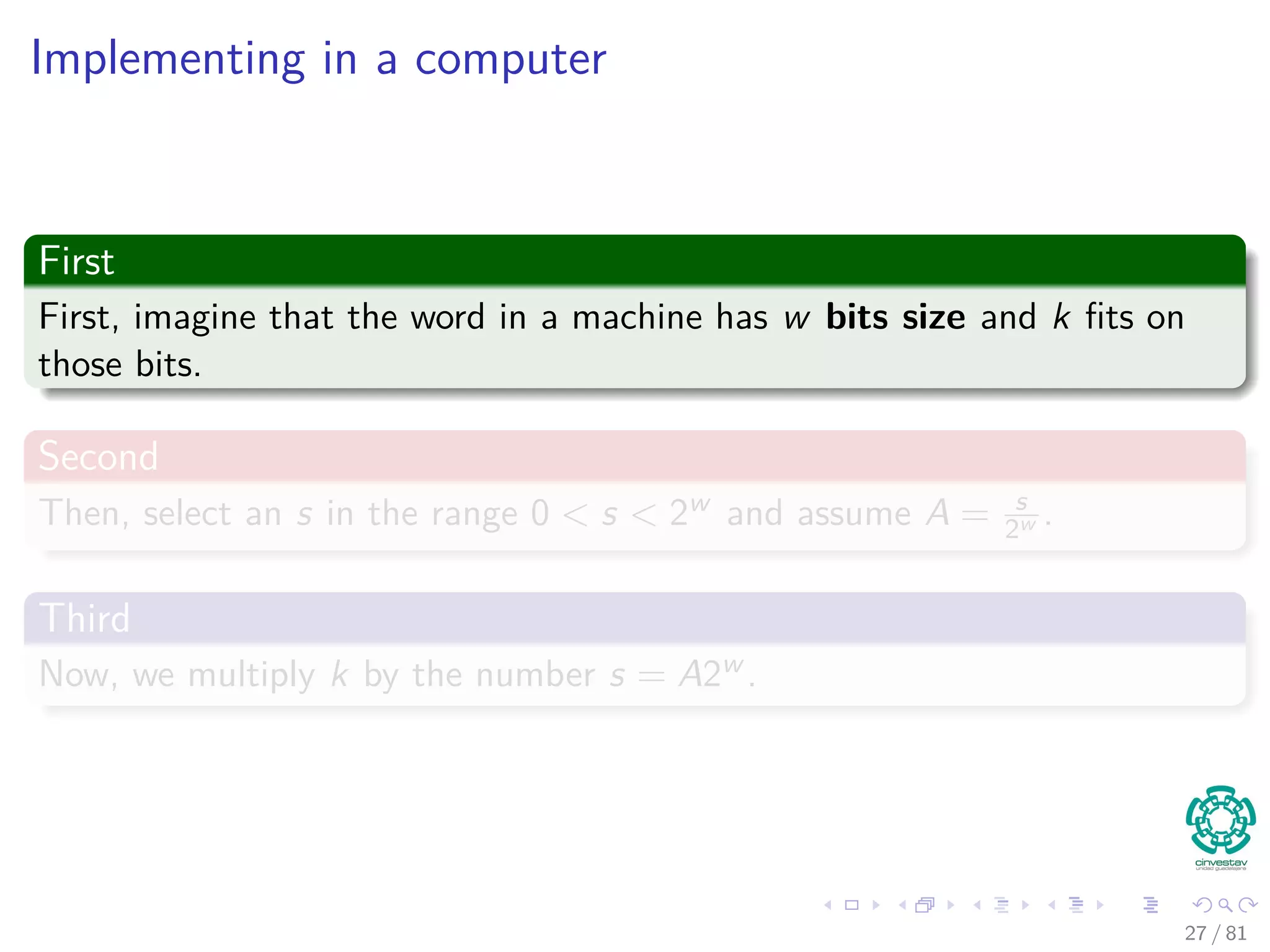 Implementing in a computer
First
First, imagine that the word in a machine has w bits size and k ﬁts on
those bits.
Second
Then, select an s in the range 0 < s < 2w and assume A = s
2w .
Third
Now, we multiply k by the number s = A2w .
27 / 81
 