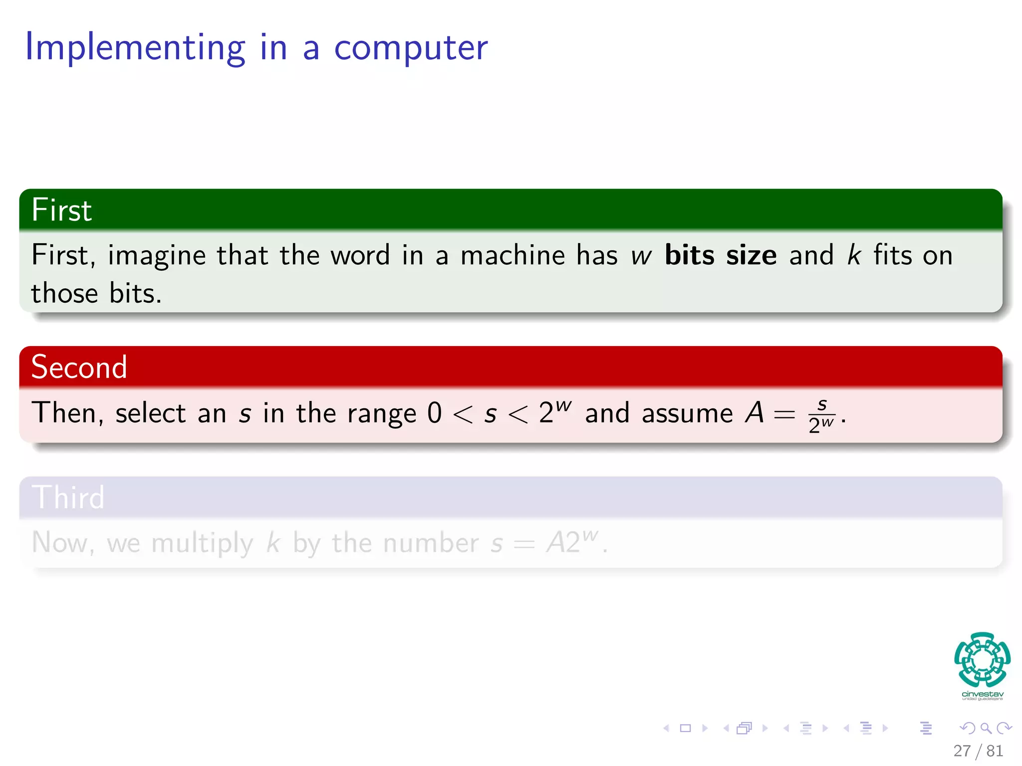 Implementing in a computer
First
First, imagine that the word in a machine has w bits size and k ﬁts on
those bits.
Second
Then, select an s in the range 0 < s < 2w and assume A = s
2w .
Third
Now, we multiply k by the number s = A2w .
27 / 81
 