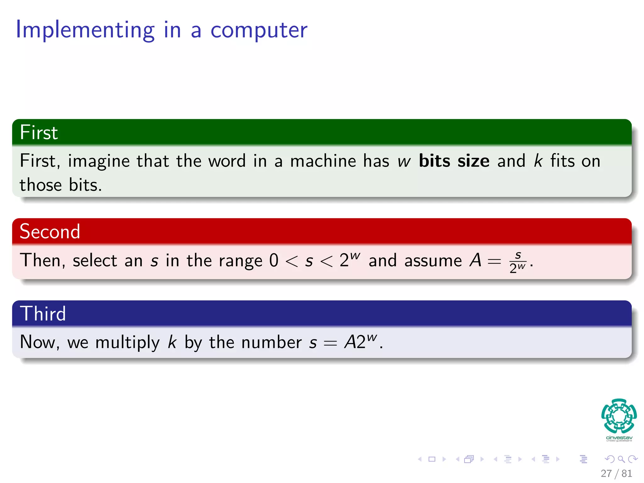 Implementing in a computer
First
First, imagine that the word in a machine has w bits size and k ﬁts on
those bits.
Second
Then, select an s in the range 0 < s < 2w and assume A = s
2w .
Third
Now, we multiply k by the number s = A2w .
27 / 81
 
