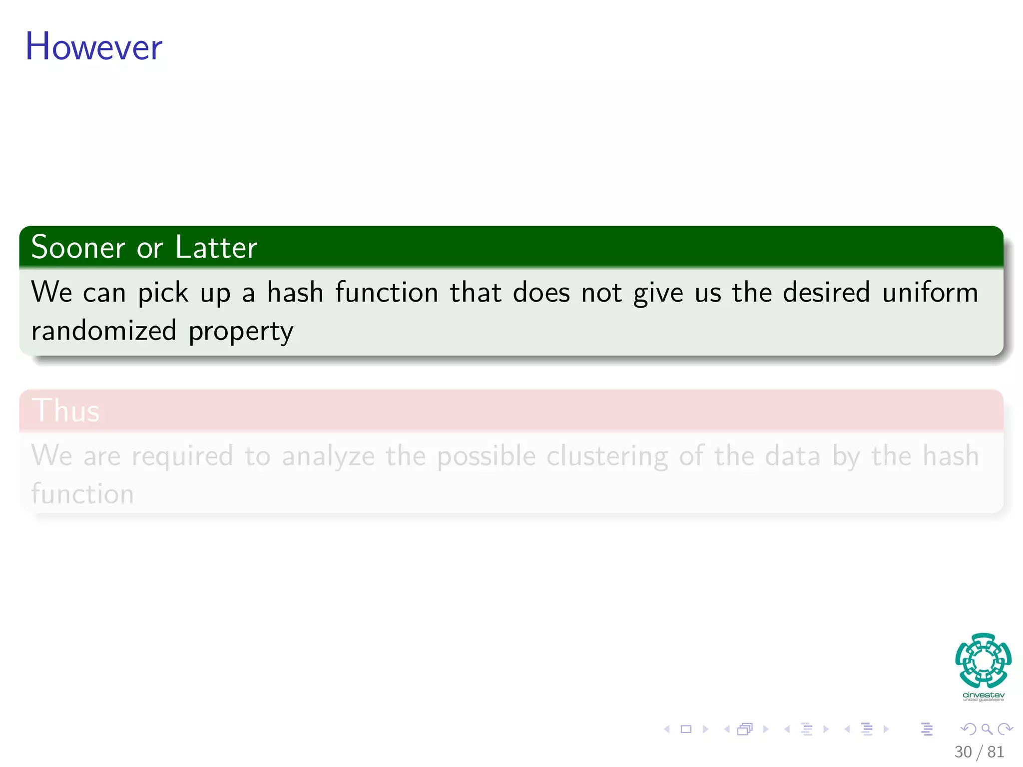 However
Sooner or Latter
We can pick up a hash function that does not give us the desired uniform
randomized property
Thus
We are required to analyze the possible clustering of the data by the hash
function
30 / 81
 