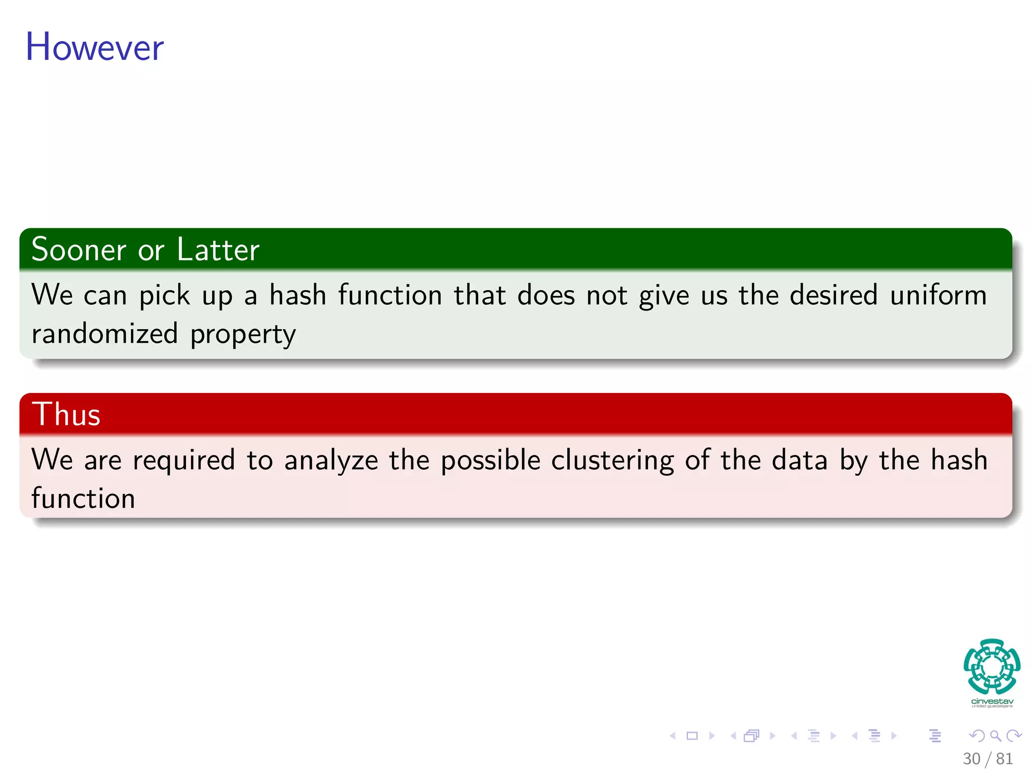 However
Sooner or Latter
We can pick up a hash function that does not give us the desired uniform
randomized property
Thus
We are required to analyze the possible clustering of the data by the hash
function
30 / 81
 