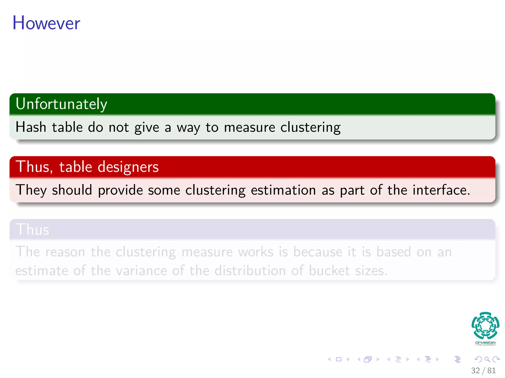 However
Unfortunately
Hash table do not give a way to measure clustering
Thus, table designers
They should provide some clustering estimation as part of the interface.
Thus
The reason the clustering measure works is because it is based on an
estimate of the variance of the distribution of bucket sizes.
32 / 81
 