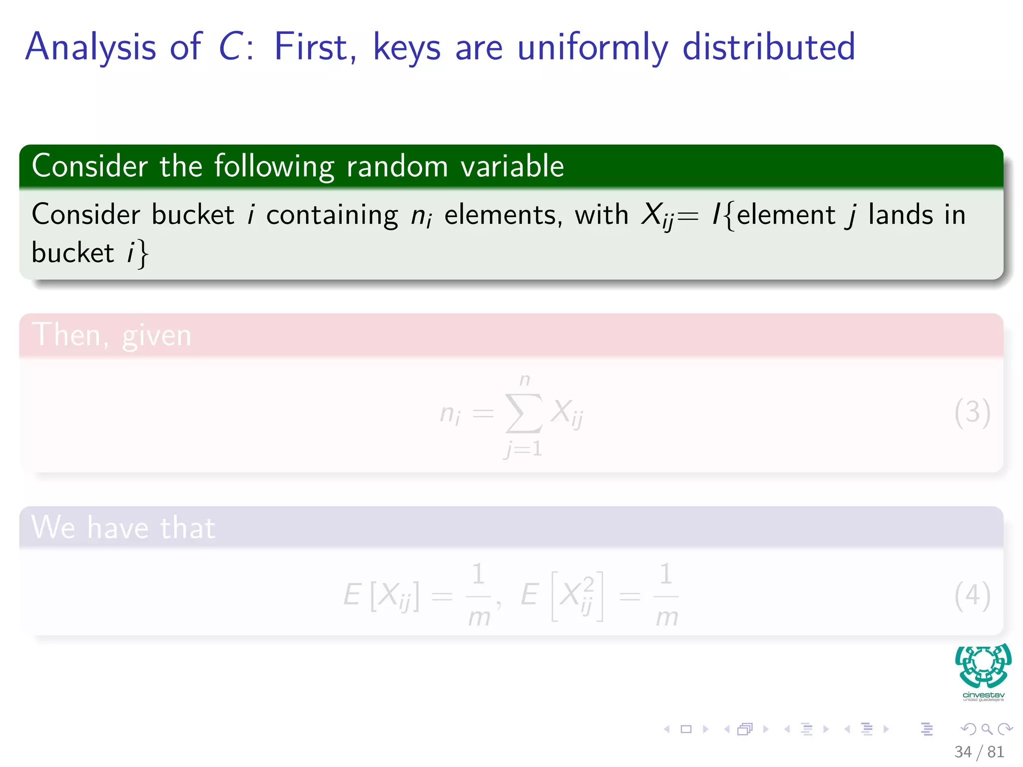 Analysis of C: First, keys are uniformly distributed
Consider the following random variable
Consider bucket i containing ni elements, with Xij= I{element j lands in
bucket i}
Then, given
ni =
n
j=1
Xij (3)
We have that
E [Xij] =
1
m
, E X2
ij =
1
m
(4)
34 / 81
 
