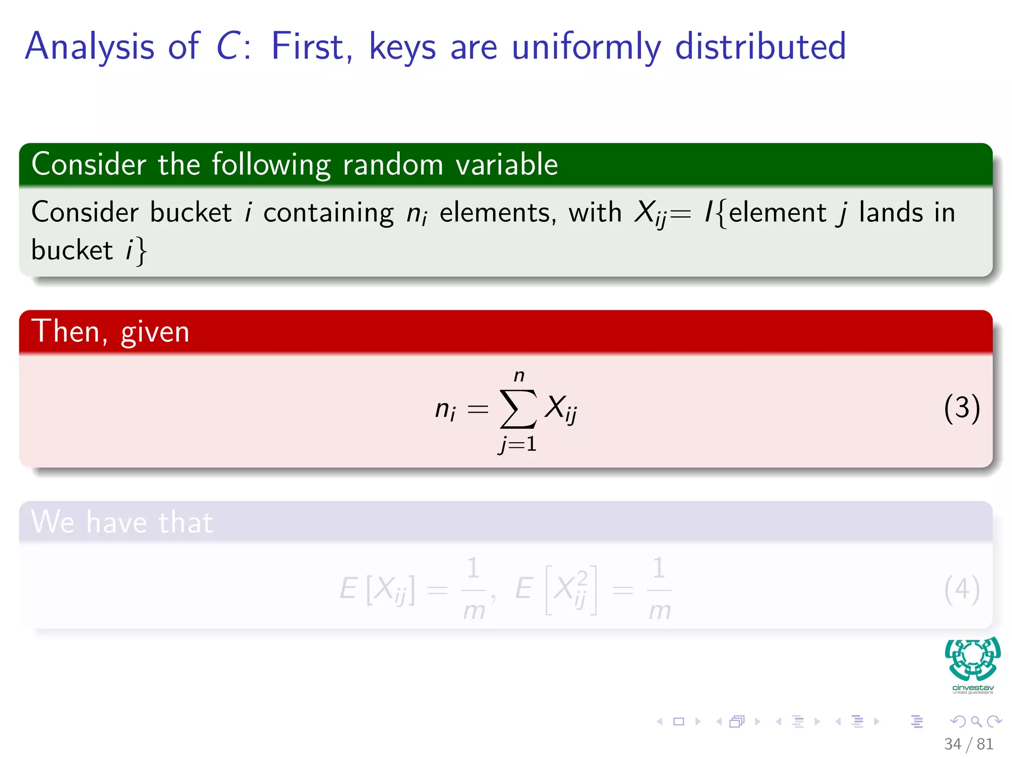Analysis of C: First, keys are uniformly distributed
Consider the following random variable
Consider bucket i containing ni elements, with Xij= I{element j lands in
bucket i}
Then, given
ni =
n
j=1
Xij (3)
We have that
E [Xij] =
1
m
, E X2
ij =
1
m
(4)
34 / 81
 