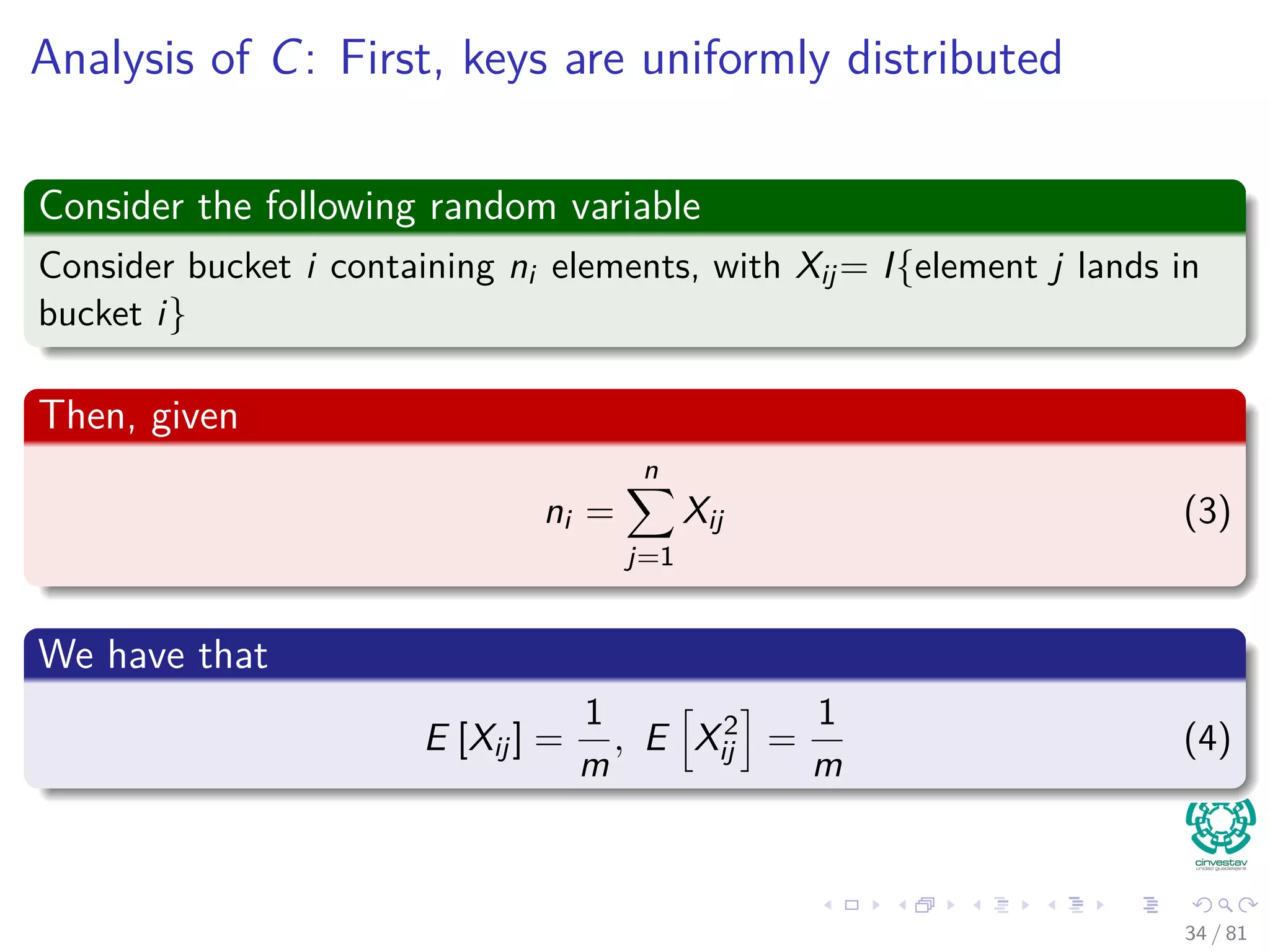 Analysis of C: First, keys are uniformly distributed
Consider the following random variable
Consider bucket i containing ni elements, with Xij= I{element j lands in
bucket i}
Then, given
ni =
n
j=1
Xij (3)
We have that
E [Xij] =
1
m
, E X2
ij =
1
m
(4)
34 / 81
 