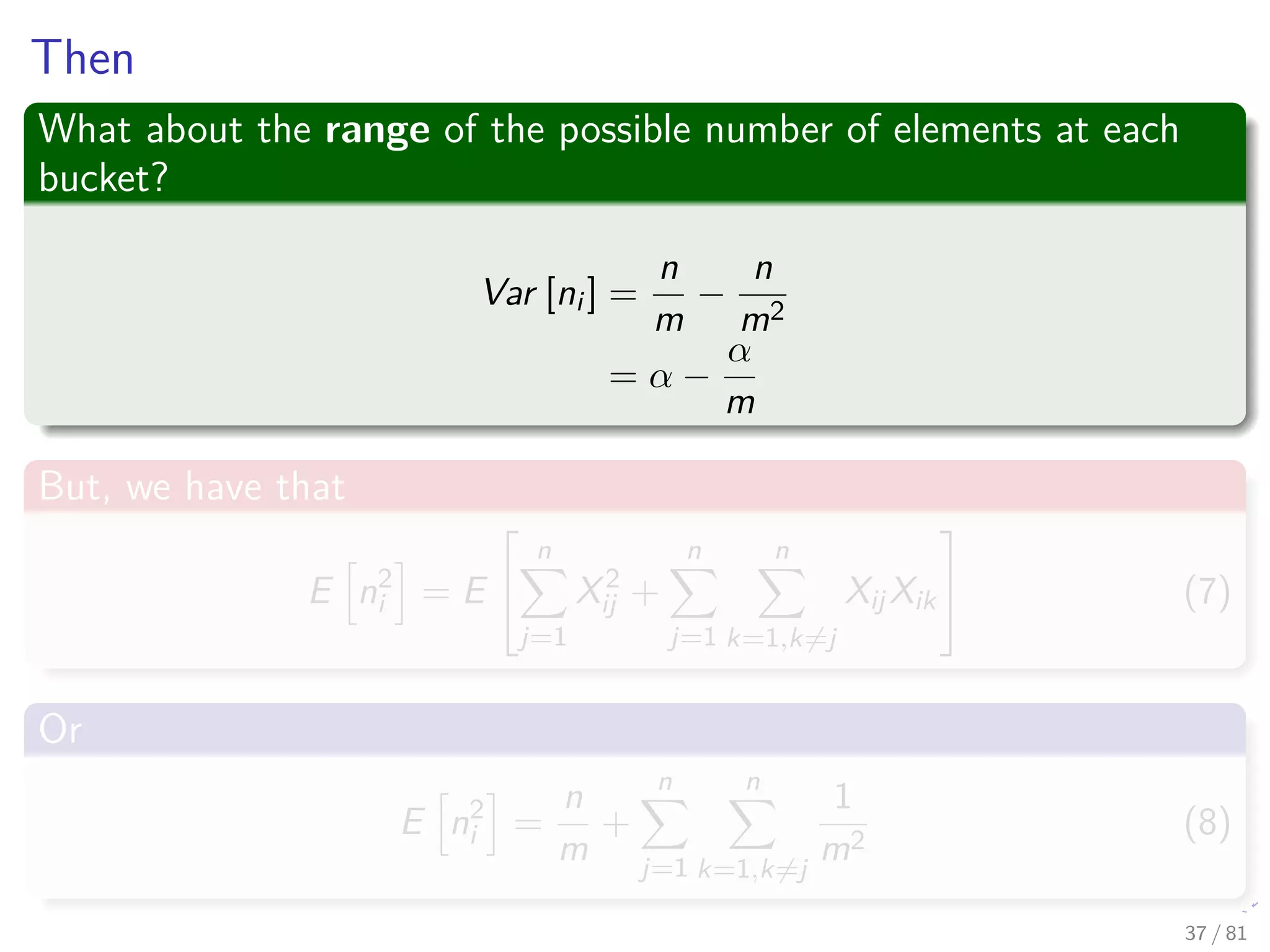 Then
What about the range of the possible number of elements at each
bucket?
Var [ni ] =
n
m
−
n
m2
= α −
α
m
But, we have that
E n2
i = E


n
j=1
X2
ij +
n
j=1
n
k=1,k=j
XijXik

 (7)
Or
E n2
i =
n
m
+
n
j=1
n
k=1,k=j
1
m2
(8)
37 / 81
 