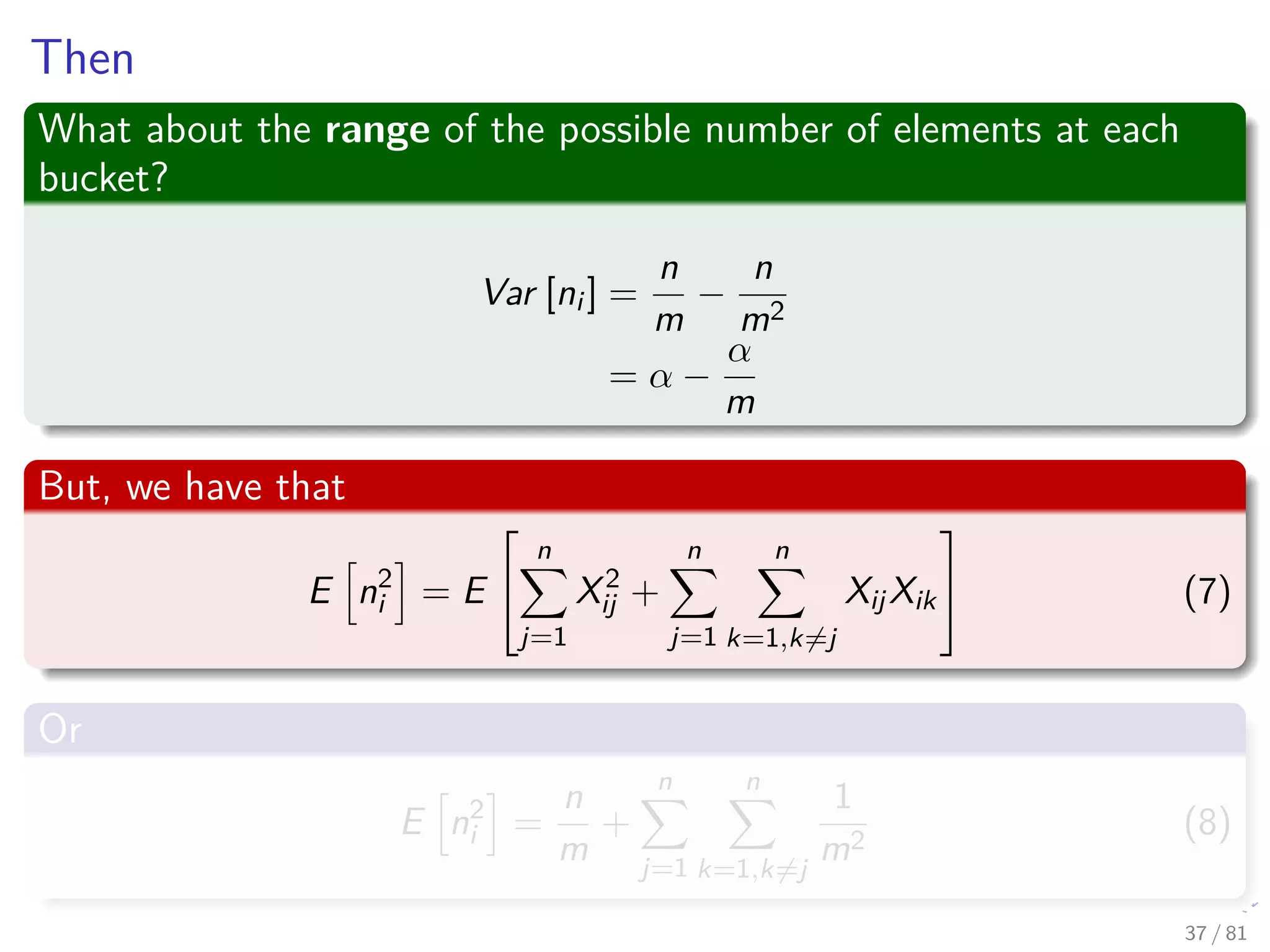 Then
What about the range of the possible number of elements at each
bucket?
Var [ni ] =
n
m
−
n
m2
= α −
α
m
But, we have that
E n2
i = E


n
j=1
X2
ij +
n
j=1
n
k=1,k=j
XijXik

 (7)
Or
E n2
i =
n
m
+
n
j=1
n
k=1,k=j
1
m2
(8)
37 / 81
 