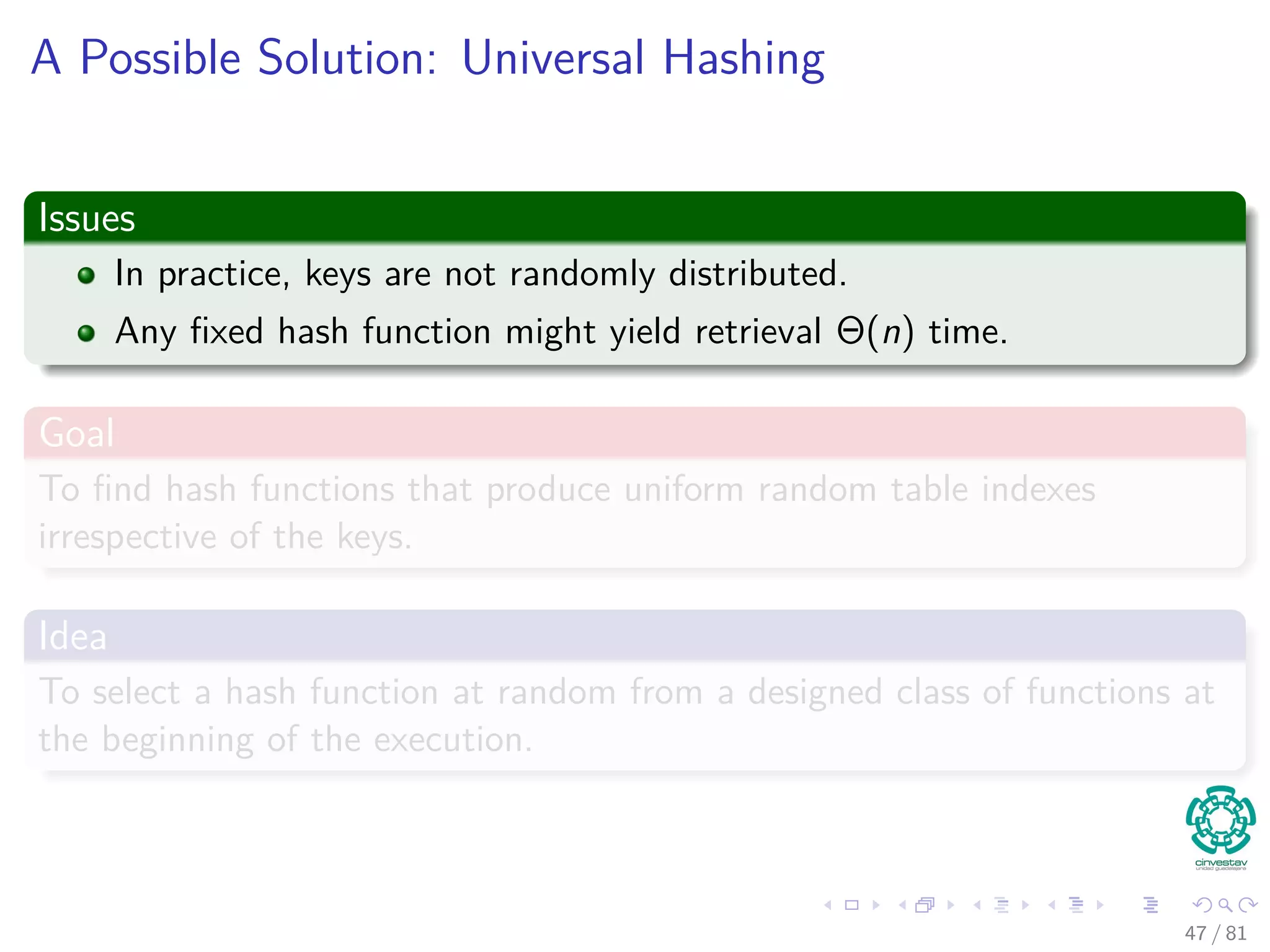 A Possible Solution: Universal Hashing
Issues
In practice, keys are not randomly distributed.
Any ﬁxed hash function might yield retrieval Θ(n) time.
Goal
To ﬁnd hash functions that produce uniform random table indexes
irrespective of the keys.
Idea
To select a hash function at random from a designed class of functions at
the beginning of the execution.
47 / 81
 