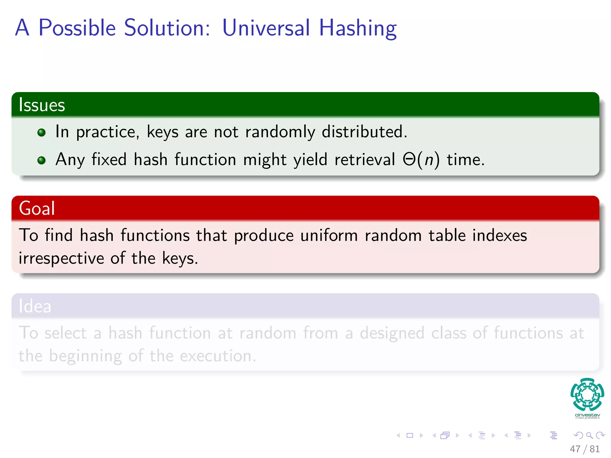 A Possible Solution: Universal Hashing
Issues
In practice, keys are not randomly distributed.
Any ﬁxed hash function might yield retrieval Θ(n) time.
Goal
To ﬁnd hash functions that produce uniform random table indexes
irrespective of the keys.
Idea
To select a hash function at random from a designed class of functions at
the beginning of the execution.
47 / 81
 