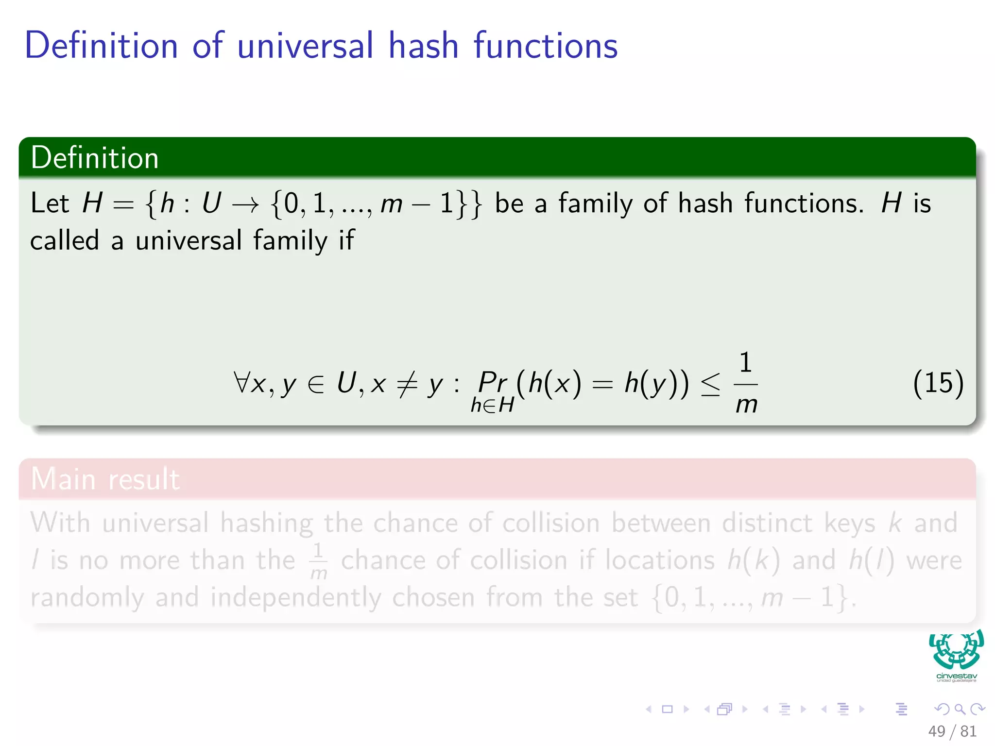 Deﬁnition of universal hash functions
Deﬁnition
Let H = {h : U → {0, 1, ..., m − 1}} be a family of hash functions. H is
called a universal family if
∀x, y ∈ U, x = y : Pr
h∈H
(h(x) = h(y)) ≤
1
m
(15)
Main result
With universal hashing the chance of collision between distinct keys k and
l is no more than the 1
m chance of collision if locations h(k) and h(l) were
randomly and independently chosen from the set {0, 1, ..., m − 1}.
49 / 81
 
