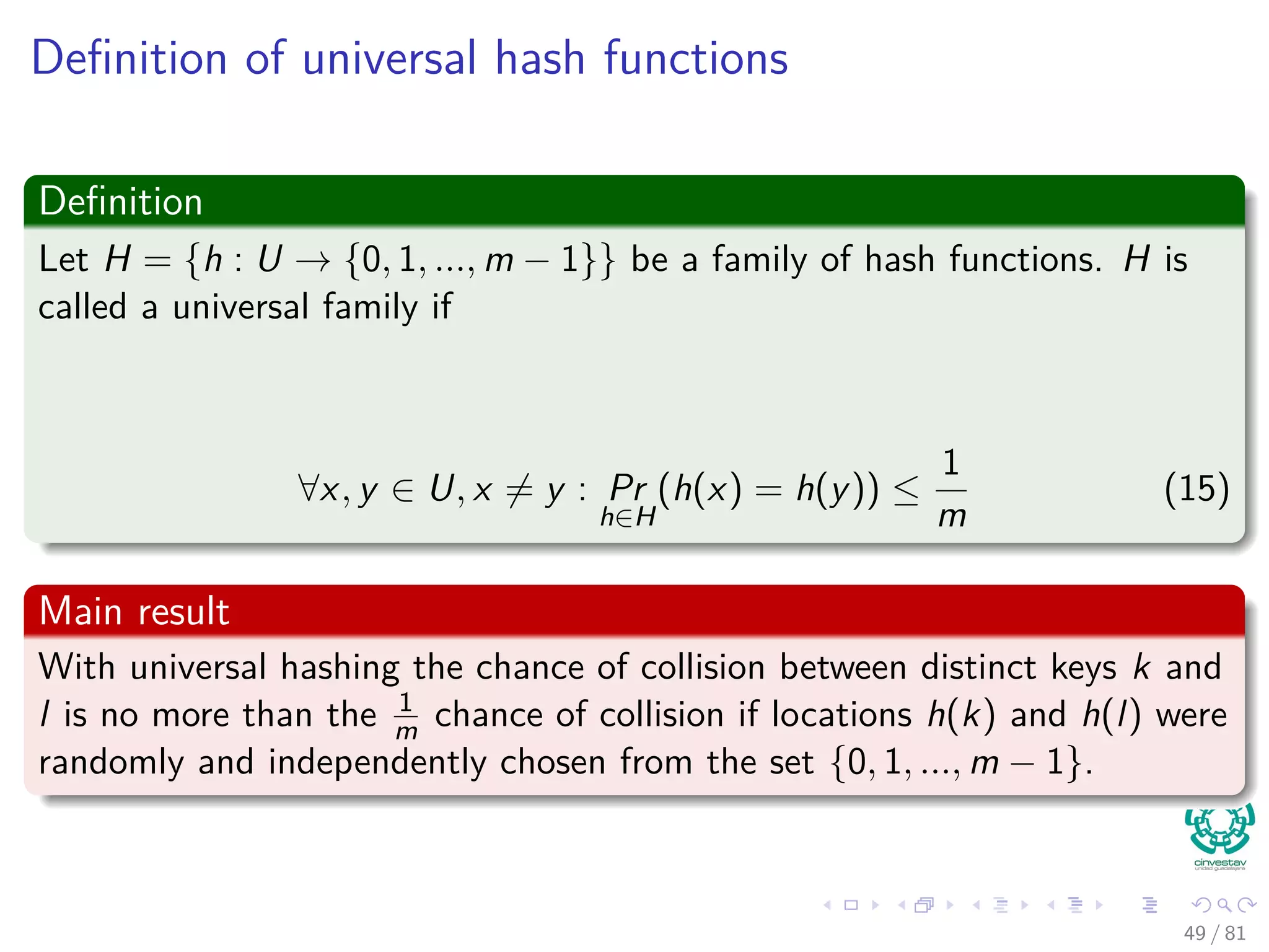 Deﬁnition of universal hash functions
Deﬁnition
Let H = {h : U → {0, 1, ..., m − 1}} be a family of hash functions. H is
called a universal family if
∀x, y ∈ U, x = y : Pr
h∈H
(h(x) = h(y)) ≤
1
m
(15)
Main result
With universal hashing the chance of collision between distinct keys k and
l is no more than the 1
m chance of collision if locations h(k) and h(l) were
randomly and independently chosen from the set {0, 1, ..., m − 1}.
49 / 81
 