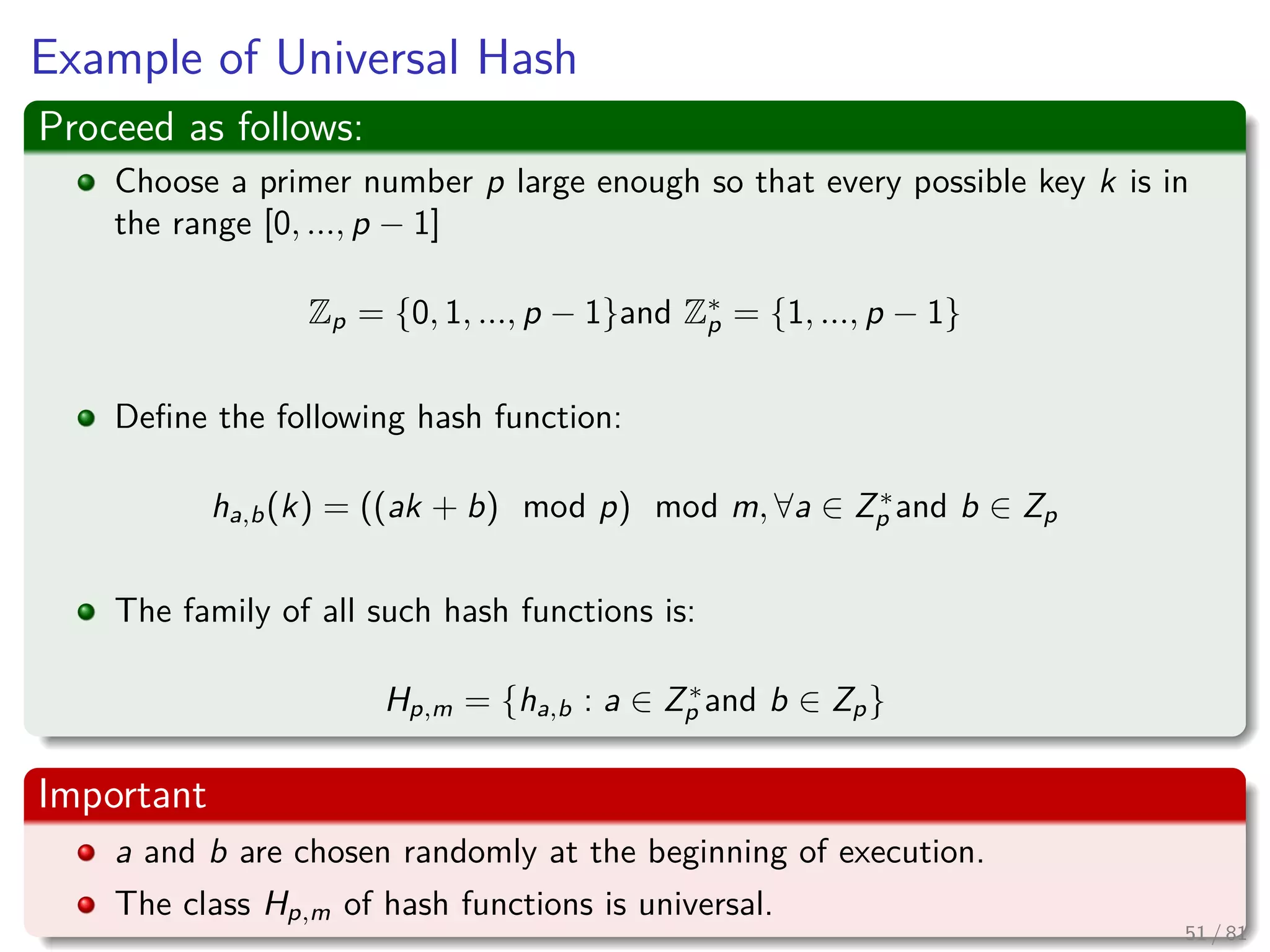 Example of Universal Hash
Proceed as follows:
Choose a primer number p large enough so that every possible key k is in
the range [0, ..., p − 1]
Zp = {0, 1, ..., p − 1}and Z∗
p = {1, ..., p − 1}
Deﬁne the following hash function:
ha,b(k) = ((ak + b) mod p) mod m, ∀a ∈ Z∗
p and b ∈ Zp
The family of all such hash functions is:
Hp,m = {ha,b : a ∈ Z∗
p and b ∈ Zp}
Important
a and b are chosen randomly at the beginning of execution.
The class Hp,m of hash functions is universal.
51 / 81
 