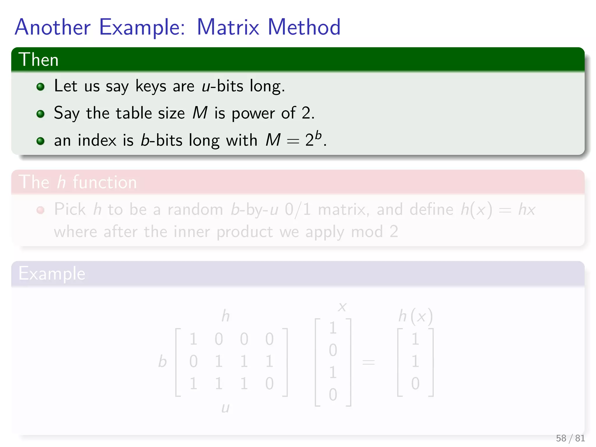 Another Example: Matrix Method
Then
Let us say keys are u-bits long.
Say the table size M is power of 2.
an index is b-bits long with M = 2b.
The h function
Pick h to be a random b-by-u 0/1 matrix, and deﬁne h(x) = hx
where after the inner product we apply mod 2
Example
h
b



1 0 0 0
0 1 1 1
1 1 1 0



u
x




1
0
1
0





=
h (x)


1
1
0



58 / 81
 