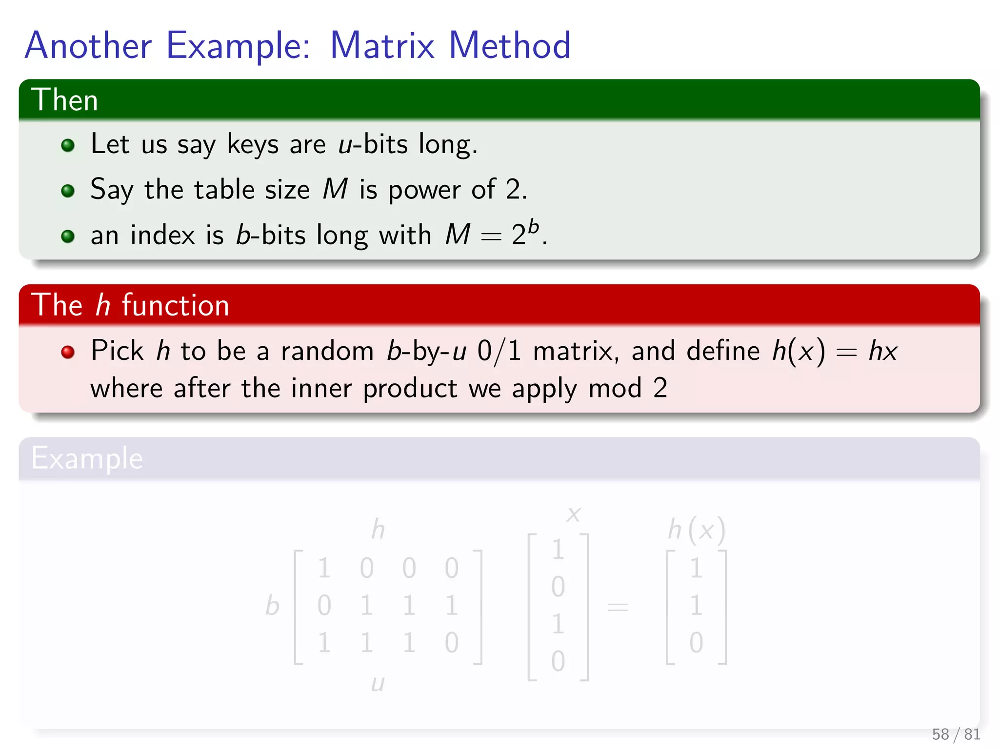 Another Example: Matrix Method
Then
Let us say keys are u-bits long.
Say the table size M is power of 2.
an index is b-bits long with M = 2b.
The h function
Pick h to be a random b-by-u 0/1 matrix, and deﬁne h(x) = hx
where after the inner product we apply mod 2
Example
h
b



1 0 0 0
0 1 1 1
1 1 1 0



u
x




1
0
1
0





=
h (x)


1
1
0



58 / 81
 