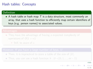 Hash tables: Concepts
Deﬁnition
A hash table or hash map T is a data structure, most commonly an
array, that uses a hash function to eﬃciently map certain identiﬁers of
keys (e.g. person names) to associated values.
Advantages
They have the advantage of having a expected complexity of
operations of O(1 + α)
Still, be aware of α
However, If you have a large number of keys, U
Then, it is impractical to store a table of the size of |U|.
Thus, you can use a hash function h : U→{0, 1, ..., m − 1}
9 / 81
 
