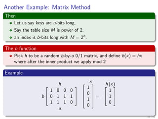 Another Example: Matrix Method
Then
Let us say keys are u-bits long.
Say the table size M is power of 2.
an index is b-bits long with M = 2b.
The h function
Pick h to be a random b-by-u 0/1 matrix, and deﬁne h(x) = hx
where after the inner product we apply mod 2
Example
h
b



1 0 0 0
0 1 1 1
1 1 1 0



u
x




1
0
1
0





=
h (x)


1
1
0



58 / 81
 
