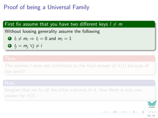 Proof of being a Universal Family
First ﬁx assume that you have two diﬀerent keys l = m
Without loosing generality assume the following
1 li = mi ⇒ li = 0 and mi = 1
2 lj = mj ∀j = i
Thus
The column i does not contribute to the ﬁnal answer of h (l) because of
the zero!!!
Now
Imagine that we ﬁx all the other columns in h, thus there is only one
answer for h (l)
59 / 81
 