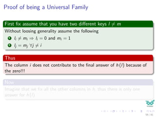 Proof of being a Universal Family
First ﬁx assume that you have two diﬀerent keys l = m
Without loosing generality assume the following
1 li = mi ⇒ li = 0 and mi = 1
2 lj = mj ∀j = i
Thus
The column i does not contribute to the ﬁnal answer of h (l) because of
the zero!!!
Now
Imagine that we ﬁx all the other columns in h, thus there is only one
answer for h (l)
59 / 81
 