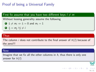 Proof of being a Universal Family
First ﬁx assume that you have two diﬀerent keys l = m
Without loosing generality assume the following
1 li = mi ⇒ li = 0 and mi = 1
2 lj = mj ∀j = i
Thus
The column i does not contribute to the ﬁnal answer of h (l) because of
the zero!!!
Now
Imagine that we ﬁx all the other columns in h, thus there is only one
answer for h (l)
59 / 81
 