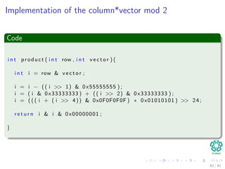 Implementation of the column*vector mod 2
Code
i n t product ( i n t row , i n t v e c t o r ){
i n t i = row & v e c t o r ;
i = i − (( i >> 1) & 0x55555555 ) ;
i = ( i & 0x33333333 ) + (( i >> 2) & 0x33333333 ) ;
i = ( ( ( i + ( i >> 4)) & 0x0F0F0F0F ) ∗ 0x01010101 ) >> 24;
r e t u r n i & i & 0x00000001 ;
}
62 / 81
 