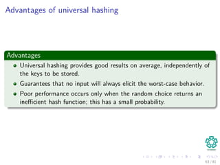 Advantages of universal hashing
Advantages
Universal hashing provides good results on average, independently of
the keys to be stored.
Guarantees that no input will always elicit the worst-case behavior.
Poor performance occurs only when the random choice returns an
ineﬃcient hash function; this has a small probability.
63 / 81
 