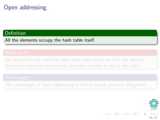 Open addressing
Deﬁnition
All the elements occupy the hash table itself.
What is it?
We systematically examine table slots until either we ﬁnd the desired
element or we have ascertained that the element is not in the table.
Advantages
The advantage of open addressing is that it avoids pointers altogether.
64 / 81
 
