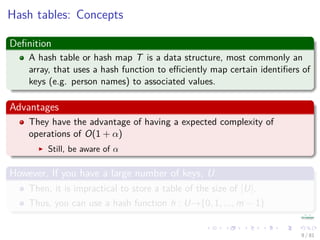 Hash tables: Concepts
Deﬁnition
A hash table or hash map T is a data structure, most commonly an
array, that uses a hash function to eﬃciently map certain identiﬁers of
keys (e.g. person names) to associated values.
Advantages
They have the advantage of having a expected complexity of
operations of O(1 + α)
Still, be aware of α
However, If you have a large number of keys, U
Then, it is impractical to store a table of the size of |U|.
Thus, you can use a hash function h : U→{0, 1, ..., m − 1}
9 / 81
 