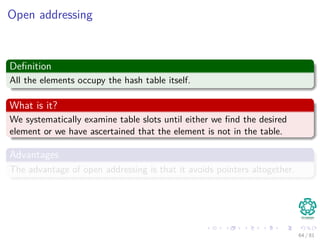Open addressing
Deﬁnition
All the elements occupy the hash table itself.
What is it?
We systematically examine table slots until either we ﬁnd the desired
element or we have ascertained that the element is not in the table.
Advantages
The advantage of open addressing is that it avoids pointers altogether.
64 / 81
 