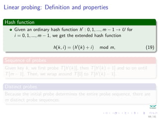 Linear probing: Deﬁnition and properties
Hash function
Given an ordinary hash function h : 0, 1, ..., m − 1 → U for
i = 0, 1, ..., m − 1, we get the extended hash function
h(k, i) = h (k) + i mod m, (19)
Sequence of probes
Given key k, we ﬁrst probe T[h (k)], then T[h (k) + 1] and so on until
T[m − 1]. Then, we wrap around T[0] to T[h (k) − 1].
Distinct probes
Because the initial probe determines the entire probe sequence, there are
m distinct probe sequences.
69 / 81
 